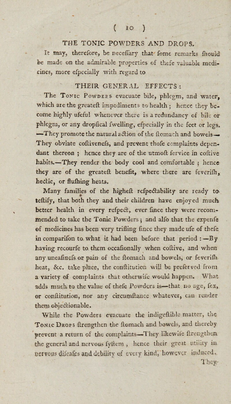 ( 1° ) THE TONIC POWDERS AND DROPS. It may, therefore, be neceffary that fome remarks ftiouid be made on the admirable properties of thefe valuable medi¬ cines, more efpecially with regard to THEIR GENERAL EFFECTS: The Tonic Powders evacuate bile, phlegm, and water, which are the greateft impediments to health 5 hence they be¬ come highly ufeful whenever there is a redundancy of bile or phlegm, or any dropfical fwelling, efpecially in the feet or legs. —They promote the natural adiion of the ftomach. and bowejs— They obviate coftivenefs, and prevent thofe complaints depen¬ dant thereon ; hen.ce they are of the utmoft fervice in coftive habits,—They render the body cool and comfortable 5 hence they are of the greateft benefit, where there are feverifh, hedic, or flufhing heats. Many families of the higheft refpedlability are ready to- teftify, that both they and their children have enjoyed much better health in every refpeift, ever fince they were recom¬ mended to take the Tonic Powders; and alfo that the expenfs ©f medicines has been very trifling fince they made ule of thefe in comparifon to. what it had been before that period:—By having recourfe to them occafionajly when coftive, and when any uneafinefs or pain of the ftomach. and bowels, or feverifh. heat, See. take place, the conftitution will be preferved from a variety of complaints that other wife would happen. What adds much to the value of thefe Powders is—that no age, fex, or conftitution, nor any circumftance whatever, can render them objediionable. While the Powders evacuate the indigeftible matter, the Tonic Drops ftrengthen the ftomach and bowels, and thereby prevent a return of the complaints—They likewile ftrengthen, the general and nervous fyllem , hence their great utility in eervous difeafes and debility of every kindj however induced. They: