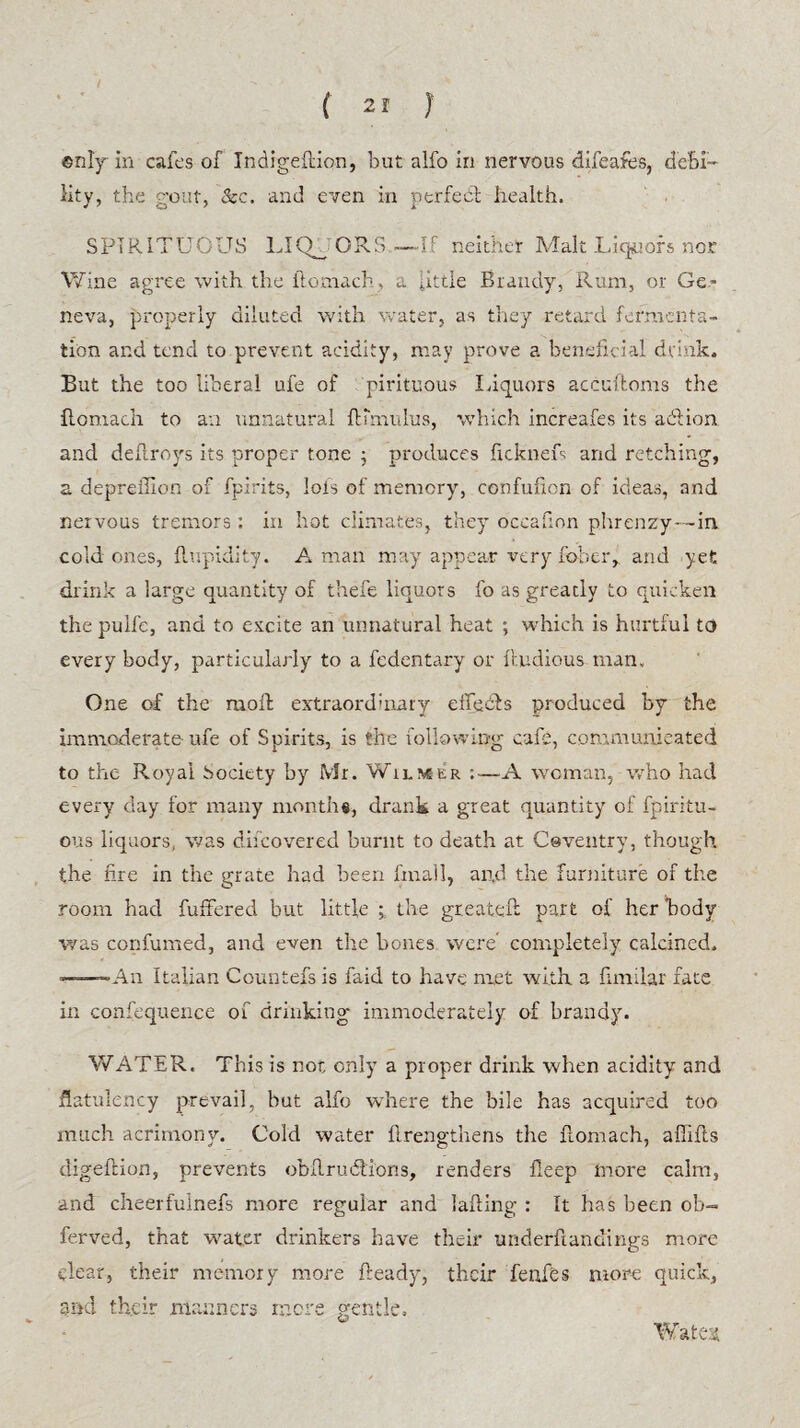 / (21 } ©nly in cafes of Indigeftion, but alfo in nervous difeafes, debi¬ lity, the gout, See. and even in perfect health. SPIRITUOUS LIQUORS—If neither Malt Liquors nor Wine agree with the ilomach, a little Brandy, Rum, or Ge¬ neva, properly diluted with water, as they retard fermenta¬ tion and tend to prevent acidity, may prove a beneficial drink. But the too liberal ufe of pirituous Liquors accuftoms the ilomach to an unnatural Hamulus, which increafes its adlion and dehroys its proper tone ; produces fickneL arid retching, a deprelhon of fpirits, lots of memory, confulicn of ideas, and nervous tremors: in hot climates, they occafion phrenzy—in. cold ones, llupidity. A man may appear very fober, and yet drink a large quantity of thefe liquors fo as greatly to quicken the pulfe, and to excite an unnatural heat ; which is hurtful to every body, particularly to a fedentary or iludious man. One of the moll extraordinary effects produced by the immoderate ufe of Spirits, is the following cafe, communicated to the Royal Society by Mr. Wilmer :■—A woman, who had every day for many months, drank a great quantity of fpiritu- ous liquors, was difeovered burnt to death at Coventry, though the nre in the grate had been fmail, and the furniture of the room had fuffered but little ; the greateft part of her body was confumed, and even the bones were completely calcined. —An Italian Countefs is faid to have met with a fumlar fate in confequence of drinking- immoderately of brandy. WATER. This is not only a proper drink when acidity and flatulency prevail, but alfo where the bile has acquired too much acrimony. Cold water {Lengthens the flomach, afiifls digeftion, prevents obflrudlions, renders fleep more calm, and cheerfuinefs more regular and tailing : It has been ob- ferved, that water drinkers have their underftandings more clear, their memory more heady, their fenfes more quick, md their manners more gentle.