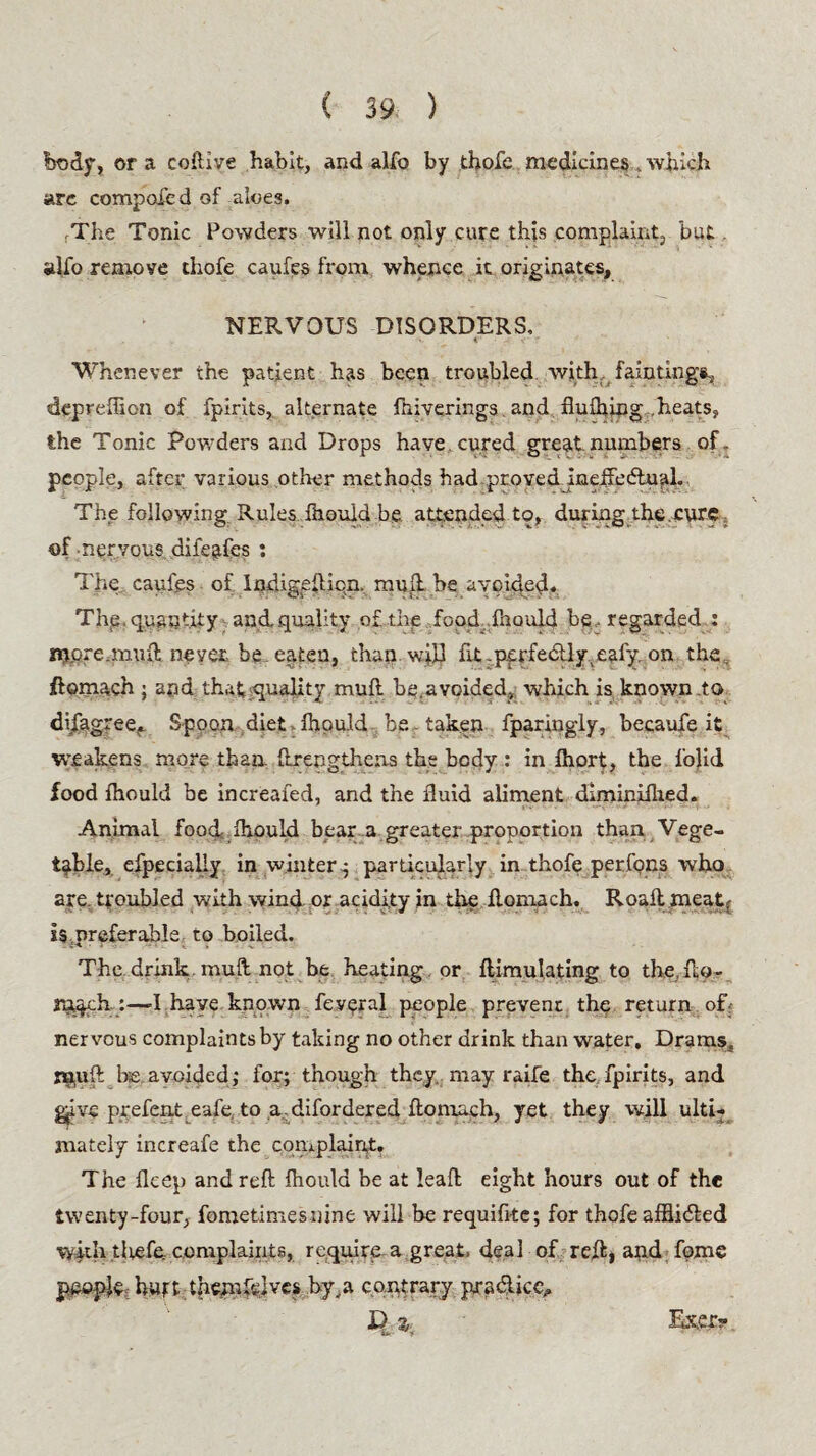 ( 39: ) body, or a coftive habit, and alfo by thofe medicines . which are compofed of ak>e3. rThe Tonic Powders will not only cure this complaint, but alfo remove thofe caufes from whence it originates. NERVOUS DISORDERS, Whenever the patient has been troubled with, fain tings, depreffion of fpirits, alternate fniverings and flufhing heats, the Tonic Powders and Drops have cured great numbers of- people, after various other methods had proved ineffectual. The following Rules Ihould be attended to, during the cure of-nervous difeafes : The caufgs of Indigellicn. muft be avoided. The, quantity and, quality of. the food ..Ihould be, regarded : more.mu(l never be.eaten, than will nt.pfrfectly.eafy.on the flomach ; and that quality muft be.avoided, which is known to disagree, Spoon diet Ihould be - taken fparingly, becaufe it weakens more than ftrengthcas the body : in fhort, the folid food Ihould be increafed, and the fluid aliment diminiflied. Animal food* Ihould bear .a greater proportion than Vege¬ table, efpecialiy in winter4 particularly in thofe perfons who are. troubled with wind or acidity in the flomach. Roafl meatr is preferable to boiled. The drink muft not be heating or ftimulating to the, ftp- rrtpeh :—-I have known feypral people prevent the return of-- nervous complaints by taking no other drink than water. Drams,, muft be avoided ; for; though they may raife the fpirits, and give prefent eafe to a difordered ftonxach, yet they will ulti¬ mately increafe the complaint. The fleep and reft fhould be at leaf! eight hours out of the twenty-four, fometimesuine will be requifitc; for thofe afflidled vykh tltefe complaints, require a great, deal of reft, and fome people hurt themfelvcs by,a contrary pra&iccu Exer?