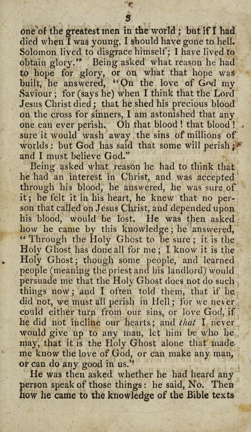 one'of the greatest men in the world; but if I had died when I was young, I should have gone to hell. Solomon lived to disgrace himself; I have lived to obtain glory.” Being asked what reason he had to hope for glory, or on what that hope was built, he answered, “On the love of Gnd my Saviour; for (says he) when I think that the Lord Jesus Christ died; that he shed his precious blood on the cross for sinners, I am astonished that any one can ever perish. Oh that blood ! that blood ! , sure it would wash away the sins of millions of worlds: but God has said that some will perish and I must believe God.” Being asked what reason he had to think that he had an interest in Christ, and was accepted through his blood, he answered, he was sure of it; he felt it in his heart, he knew that no per¬ son that called on Jesus Christ, and depended upon his blood, would be lost. He was then asked how he came by this knowledge; he answered, “ Through the Holy Ghost to be sure; it is the Holy Ghost has done all for me; I know it is the Holy Ghost; though some people, and learned people (meaning the priest and his landlord) would persuade me that the Holy Ghost does not do such things now; and I often told them, that if he did not, we must all perish in Hell; for we never could either turn from our sins, or love God, if he did not incline our hearts; and that I never would give up to any man, let him be who he may, that it is the Holy Ghost alone that made me know the love of God, or can make any man, or can do any good in us.” He was then asked whether he had heard any person speak of those things : he said, No. Then how he came to the knowledge of the Bible texts