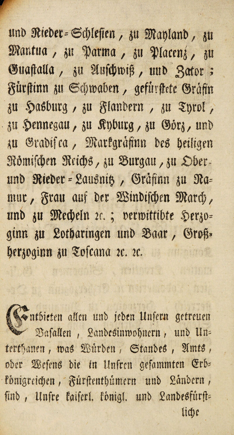 «nb Stiebet*6dtfefien, p $tat)lanb, p Mantua , p farina, p ^laceni, p dtoaftalla / p , unb gator >* gütfiinn p Sefwaben / gefurjiete ©räftn p £a6burg, p gfanbern , p Spol, p |>ennegau, p Üt)burg, p (Sörj, unb p ©rabifca, itatfgrafhm beg ^eüigen fPmifcfjm Steicp/ p Surgau f p £)ber- unb Stiebet = gaugnift , ©rafmn p 0ta= mut, grau auf bet SBinbifc&en SÄard; f unb p 9Jte$efn 2<\; Decmittibte |>erp= ginn p gof&atingen unb Saar, ©rs$* lerpginn p §ofcana je. k. |%%ntl>iften aScn unb jeben Unfern getreuen SBafaEEen , ganbesinrooljncrn, unb Un= tertfjanen , was Surben / ©tanbeö , 2fmt$, ober Befcng bie in llnfrcn gefammten (ürb* fönigreicben , gür|tentbümern unb gdnbern , fi'nb, Ifnfre faifert fonigl. unb ganbeSfurfb ' liebe