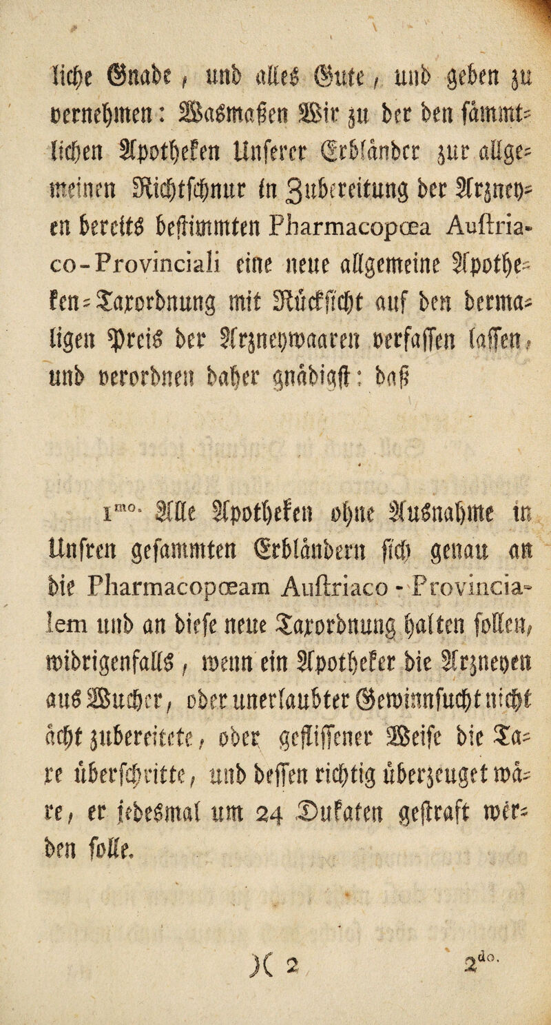 licpe ©nabe, unb alles ©itte, unb geben ju cernepmen: BaSmapen Bir ju ber ben fdmmt= lieben Slpotpefen Unfercr drbfdnbcr jur allge= meinen URicptfcpnur (n gubereitung ber Street)* en bereits beftimmten Pharmacopcea Auftria» co-Provinciali eine neue allgemeine 3(potpe= fen^arorbnung mit SRtxcfflcOt auf ben berrna* ligen «preis bet* Sfrpepmaaren perfaffen lallen . unb nerorbnesi baper gndbigft: bap imo- Sille Sfpotpefen ot>ne SfuSnapme in Unfren gefammten ©rbldnbern fiel) genau an bie Pharmacopaeam Auftriaco - Provincia¬ lem unb an biefe neue Saporbnung galten füllen, mibrigenfalls, ipenn ein Sfpoipefer bie Slrpepen aus Busper, ober unerlaubter ©eroinnfuept ntept dept jubereitete, ober gefliffener Seife bie $a= re überfepritte, unb helfen richtig überzeuget ma^ re, er jtbesmal um 24 Sufaten geltraft mer* ben folle. X 2 2do'