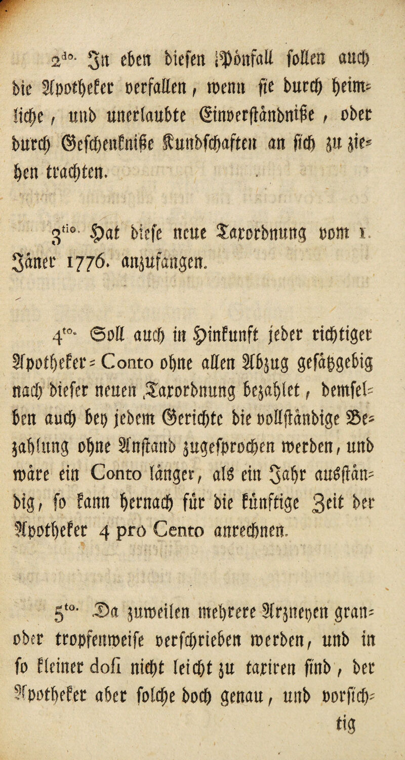 2i0- 3« fben tiefen Tonfall faßen and) bie 5fi)ort)efec »erfaßen , wenn ft'e bureß ^eirn^ ließe, unb unerlaubte ©nperfidnbnifie, ober bureß (Befcßenfnipe ftunbfcßafaen an ficß ju jie* ßen trauten. v ' . V' ; . / ' ■ • . ■ ' . 3ti0’ |)at biefe neue £arorbnung »cm i 3aner 1776. anjuflngen. 4t0- ©oß aueß in §>infunft jeber richtiger Wpotßefer* Conto ohne aßen Sfbjug gefd^gebig nach biefer neuen .^arorbnung bezahlet, bemfel- ben auch bet) jebem (Berichte bie poßflanbige SSe* jahfung oßne Sfnflanb jugefproeßen roerben, unb ipdre ein Conto fanget, als? ein 3«hr auSftdn' big, fa bann hernach für bie künftige 3e^ ter üfpotßefer 4 pro Cento anreeßnen. 5t0- 5)a jmpeilen mehrere Strjnepen gratis ober tropfempeife oerfeßrieben roerben, unb in fa Heiner doli nießt leießt ju tariren ftnb, ber ffpötßefer aber fofeße boeß genau, unb »orfieß* tig