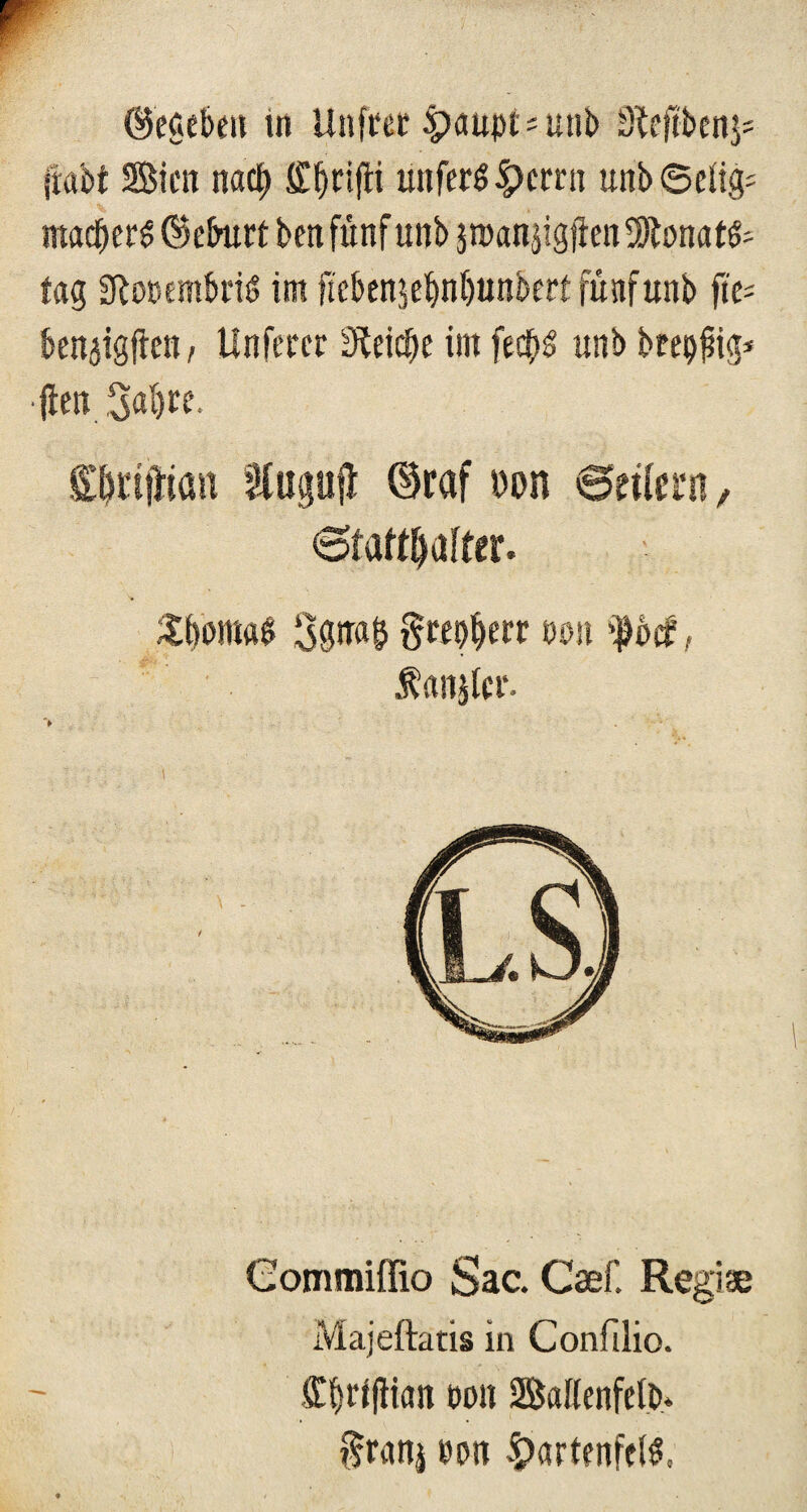 ©egeben tn Unfret Haupt * unb Sleftbenj* {labt Bien nach ffbrijti ünfcrS|)cmi unb Selig: mad&ers ©eburt ben fünf unb jroan$igjieit fSftonatfc tag SftooembriS im ftebenjebnbunbert fünf unb fte= benaigüen, Unferer Cetebe im fe$S unb breiig* fleti 3al)te. flt&rifHan Stogufl ©raf »on Btüm, 6faM)üffer. £l)omaS §wo§err »01t >|bcf', Äanjlcr. > Commiffio Sac. Caef. Regiae Majeftatis in Confilio. <Xf)rtfliaii non Ballenfelb* §ranj non Hartenfels,