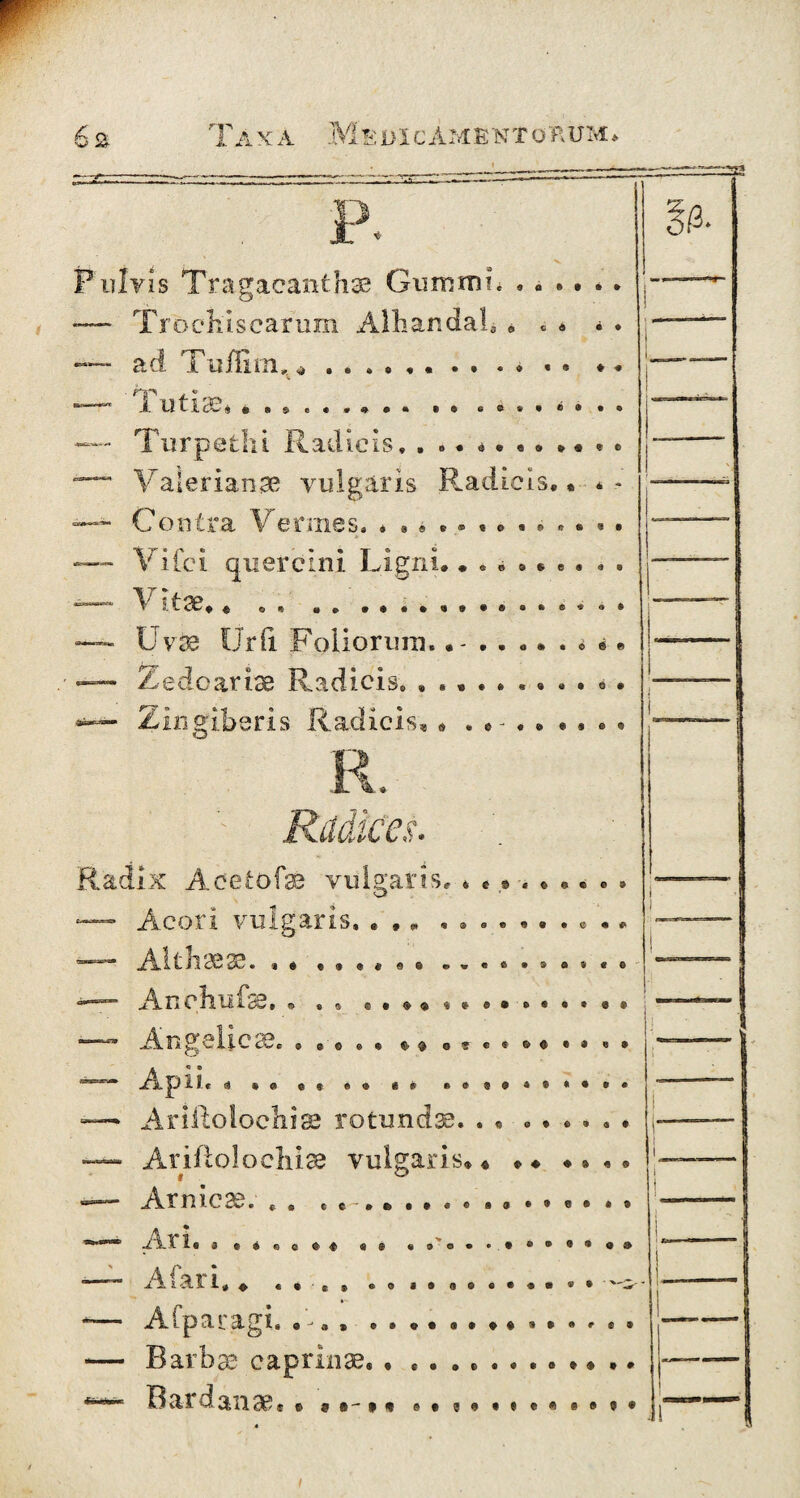 w 6& T a X A M S DXC AM E N T ü A UM , P X + Pulvis Tragacanthae Gummi. -— Trochis earum Alhandah u cd • • L ^ • « ft 0 4 • «4 «9 ♦ # • 9 © ad T u ihm 1 U 11 cO 4. *»«•*»•• • • e e * • e • Turpetlu Radieis,.. Valerianae vulgaris Radicis. Contra Vennes. * Vifci quercini Ligni.. Vitae#* Uvae Ürfi Folioruin.... Zedoarise Radicis. ..... « * eese.es « b es ■ » *••*•••••••••• a » • 0 e fl 0 • Zingiberis Radicis O f n if-p e ■ (L/». 1 Radix Aeetofae vulgaris® Acori vulgaris. Aitiiaes?. • « • • « « Anchufse. e • 0* ® « © ©• • e « p 0 © e>w©C»»ß»«© 9 «9 «•$$%*&•©•••«• 3 «3 » /n> OO V twc 9 9 049 €v^o'5€9©<^e®«9 d »9 99 49 «9 Apii. Arißolochise rotundae. . 9Q9*9«9»» 0 0 9 6 9 4 9 Ar iflolo chiae vulgaris* * * ♦ * * *. Armc^, J.. SL i. 1 « ® 99 « © § 9® « ® © • • . • • • ® ® «<9 & 31 1» * + € 9 c ® 09 a © 0® «•©• «9' x'^ Cp3i,32^Ä 0 *■* 9 » 9 9 O • 99 09 ® 9 • # 9 9 Barbae caprinae.. Bardanae.. ?»- # * s#®#*»*««#?* 1
