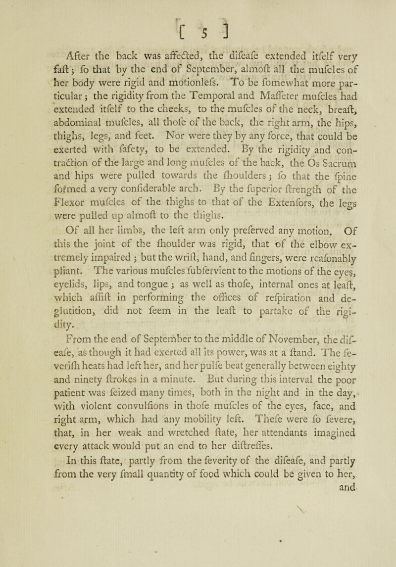 After the back was afFeft.ed, the difeafe extended itfelf very fail; fo that by the end of September, almoft all the mufcles of her body were rigid and motionlefs. To be fomewhat more par¬ ticular; the rigidity from the Temporal and Maffeter mufcles had extended itfelf to the cheeks, to the mufcles of the neck, breaft, abdominal mufcles, ail thole of the back, the right arm, the hips, thighs, legs, and feet. Nor were they by any force, that could be exerted with fafety, to be extended. By the rigidity and con¬ traction of the large and long mufcles of the back, the Os Sacrum and hips were pulled towards the fhoulders; fo that the fpine formed a very confiderable arch. By the fuperior ftrength of the Flexor mufcles of the thighs to that of the Extenfors, the legs were pulled up almoft to the thighs. Of ail her limbs, the left arm only preferved any motion. Of this the joint of the fhoulder was rigid, that of the elbow ex¬ tremely impaired ; but the wrift, hand, and fingers, were reafonably pliant. The various mufcles fubfervient to the motions of the eyes, eyelids, lips, and tongue ; as well as thofe, internal ones at leaf, which affifb in performing the offices of refpiration and de¬ glutition, did not feem in the lead; to partake of the rigi¬ dity. From the end of September to the middle of November, the dif¬ eafe, as though it had exerted all its power, was at a fland. The fe- verifh heats had left her, and her pulfe beat generally between eighty and ninety ftrokes in a minute. But during this interval the poor patient was feized many times, both in the night and in the day, with violent convulfions in thofe mufcles of the eyes, face, and right arm, which had any mobility left. Thefe were fo fevere, that, in her weak and wretched date, her attendants imagined every attack would put an end to her diftrefles. In this ftate, partly from the feverity of the difeafe, and partly from the very fmall quantity of food which could be given to her, and % 4 | \