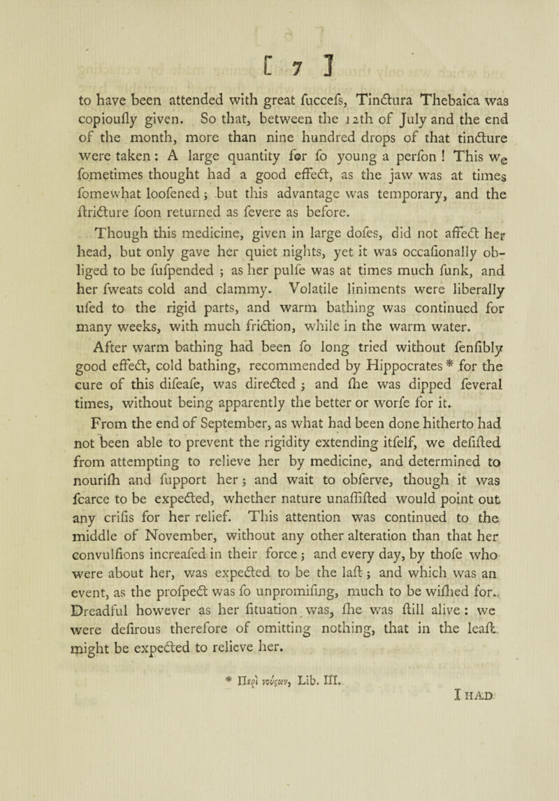 to have been attended with great fuccefs, Tindtura Thebaica was copioufly given. So that, between the 12th of July and the end of the month, more than nine hundred drops of that tindture were taken: A large quantity for fo young a perfon ! This we fometimes thought had a good effedt, as the jaw was at times fomewhat loofened; but this advantage was temporary, and the ftridture foon returned as fevere as before. Though this medicine, given in large dofes, did not affedt her head, but only gave her quiet nights, yet it was occafionally ob¬ liged to be fufpended ; as her pulfe was at times much funk, and her fweats cold and clammy. Volatile liniments were liberally ufed to the rigid parts, and warm bathing was continued for many weeks, with much fridtion, while in the warm water. After warm bathing had been fo long tried without fenfibly good effedt, cold bathing, recommended by Hippocrates * for the cure of this difeafe, was diredted ; and fhe was dipped feveral times, without being apparently the better or worfe for it. From the end of September, as what had been done hitherto had not been able to prevent the rigidity extending itfelf, we defifted from attempting to relieve her by medicine, and determined to nourifh and fupport her; and wait to obferve, though it was fcarce to be expedted, whether nature unaffifted would point out any crifis for her relief. This attention was continued to the middle of November, without any other alteration than that her convulfions increafed in their force ; and every day, by thofe who were about her, was expedted to be the laft; and which was an event, as the profpedt was fo unpromifing, much to be wiflied for.. Dreadful however as her fituation was,, fhe was flill alive: we were defirous therefore of omitting nothing, that in the leafl might be expedted to relieve her. * lied voj/fwv, Lib. III. I HAD