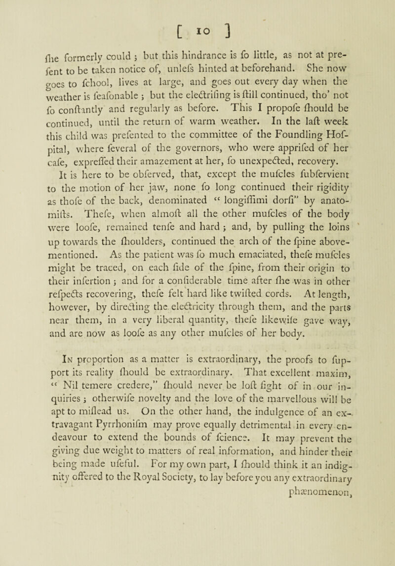 llie formerly could ; but this hindrance is fo little, as not at pre- fent to be taken notice of, unlefs hinted at beforehand. She now o-oes to fchool, lives at large, and goes out every day when the weather is feafonable ; but the eleCtrifing is ftill continued, tho’ not fo conftantly and regularly as before. This I propofe fhould be continued, until the return of warm weather. In the laft week this child was prefented to the committee of the Foundling Hof- pital, where feveral of the governors, who were apprifed of her cafe, expreffed their amazement at her, fo unexpected, recovery. It is here to be obferved, that, except the mufcles fubfervient to the motion of her jaw, none fo long continued their rigidity as thofe of the back, denominated cc longiffimi dorfi” by anato- mills. Thefe, when almoft all the other mufcles of the body were loofe, remained tenfe and hard ; and, by pulling the loins up towards the fhoulders, continued the arch of the fpine above- mentioned. As the patient was fo much emaciated, thefe mufcles might be traced, on each fide of the fpine, from their origin to their infertion ; and for a confiderable time after fhe was in other refpe&s recovering, thefe felt hard like twilled cords. At length, however, by directing the electricity through them, and the parts near them, in a very liberal quantity, thefe likewife gave way, and are now as loofe as any other mufcles of her body. In proportion as a matter is extraordinary, the proofs to fup- port its reality fhould be extraordinary. That excellent maxim, <c Nil temere credere,” fhould never be loft light of in our in¬ quiries j otherwife novelty and the love of the marvellous will be apt to miilead us. On the other hand, the indulgence of an ex¬ travagant Pyrrhonifm may prove equally detrimental in every en¬ deavour to extend the bounds of fcience. It may prevent the giving due weight to matters of real information, and hinder their being made ufeful. For my own part, I fhould think it an indig¬ nity offered to the Royal Society, to lay before you any extraordinary phenomenon,