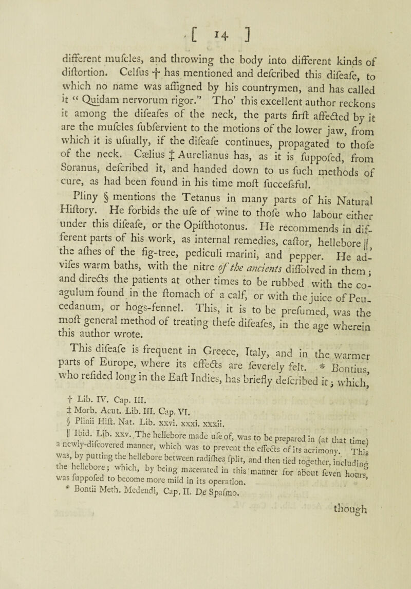 [ «4 ] different mufcles, and throwing the body into different kinds of didortion. Celfus f has mentioned and defcribed this difeafe, to which no name was affigned by his countrymen, and has called it “ Quidam nervorum rigor.” Tho’ this excellent author reckons it among the difeafes of the neck, the parts fird affeded by it are the mufcles fubfervient to the motions of the lower jaw, from which it is ufually, if the difeafe continues, propagated to thofe of the neck. Caelius J Aurelianus has, as it is fuppofed, from Soranus, defcribed it, and handed down to us fuch methods of cure, as had been found in his time mod fuccefsful. Pliny § mentions the Tetanus in many parts of his Natural Hidory. He forbids the ufe of wine to thofe who labour either under this diieafe, or the Opidhotonus. ITe recommends in dif¬ ferent parts of his work, as internal remedies, cador, hellebore l| the adies of the fig-tree, pediculi marini, and pepper. He ad- vifes warm baths, with the nitre of the ancients diffolved in them ; and direds the patients at other times to be rubbed with the co- agulum found in the domach of a calf, or with the juice of Pen cedanum, or hogs-fennel. This, it is to be prefumed, was the mok general method of treating thefe difeafes, in the age wherein This difeafe is frequent in Greece, Italy, and in the warmer parts of Europe, where its effeds are feverely felt. * Pontius who redded long in the Ead Indies, has briefly defcribed it; which,' t Lib. IV. Cap. in. t Morb. Acut. Lib. III. Cap. VI. § Piinii Hilt. Nat. Lib. xxvi. xxxi. xxxii. I! Ibid Lib. xxv. The hellebore made ufe of, was to be prepared in (at that time) Lc '0 ~d,fc°vered manner, which was to prevent the effects of its acrimony This was by putting the hellebore between radilhes fplit, and then tied together including the hellebore; which, by being macerated in this manner for about fe^Srf was mppofed to become more mild in its operation. ’ * Bontii Meth. Medendi, Cap. II, De Spafmo. though o