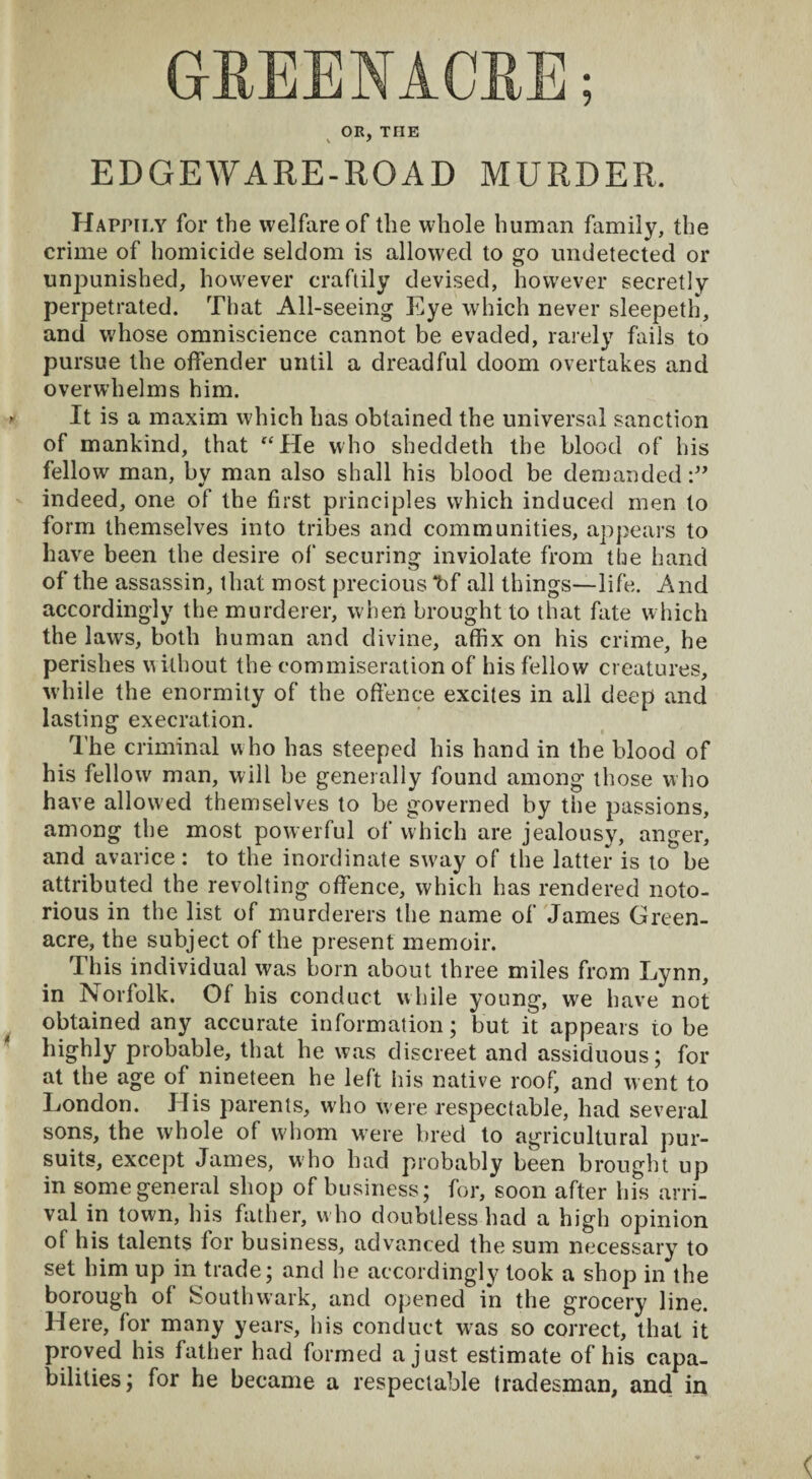 OR, THE EDGEWARE-ROAD MURDER. Happily for the welfare of the whole human family, the crime of homicide seldom is allowed to go undetected or unpunished, however craftily devised, however secretly perpetrated. That All-seeing Eye which never sleepeth, and w'hose omniscience cannot be evaded, rarely fails to pursue the offender until a dreadful doom overtakes and overwhelms him. It is a maxim which has obtained the universal sanction of mankind, that “He who sheddeth the blood of his fellow man, by man also shall his blood be demanded indeed, one of the first principles which induced men to form themselves into tribes and communities, appears to have been the desire of securing inviolate from the hand of the assassin, that most precious *bf all things—life. And accordingly the murderer, when brought to that fate which the laws, both human and divine, affix on his crime, he perishes without the commiseration of his fellow creatures, while the enormity of the offence excites in all deep and lasting execration. The criminal who has steeped his hand in the blood of his fellow man, will be generally found among those who have allowed themselves to be governed by tiie passions, among the most powerful of which are jealousy, anger, and avarice : to the inordinate sw?ay of the latter is to be attributed the revolting offence, which has rendered noto¬ rious in the list of murderers the name of James Green- acre, the subject of the present memoir. This individual was born about three miles from Lynn, in Norfolk. Of his conduct while young, we have not obtained any accurate information; but it appears to be highly probable, that he was discreet and assiduous; for at the age of nineteen he left his native roof, and went to London. His parents, wdio were respectable, had several sons, the whole of whom wfere bred to agricultural pur¬ suits, except James, who had probably been brought up in some general shop of business; for, soon after his arri¬ val in town, his father, w ho doubtless had a high opinion of his talents for business, advanced the sum necessary to set him up in trade; and he accordingly took a shop in the borough of Southwark, and opened in the grocery line. Here, for many years, his conduct was so correct, that it proved his father had formed a just estimate of his capa¬ bilities; for he became a respectable tradesman, and in