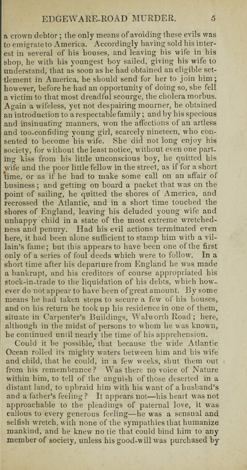 a crown debtor; the only means of avoiding these evils was to emigrate to America. Accordingly having sold his inter¬ est in several of his houses, and leaving his wife in his shop, he with his youngest boy sailed, giving his wife to understand, that as soon as he had obtained an eligible set¬ tlement in America, he should send for her to join him; however, before he had an opportunity of doing so, she fell a victim to that most dreadful scourge, the cholera morbus. Again a wifeless, yet not despairing mourner, he obtained an introduction to a respectable family; and by his specious and insinuating manners, won the affections of an artless and too-confiding young girl, scarcely nineteen, who con¬ sented to become his wife. She did not long enjoy his society, for without the least notice, without even one part¬ ing kiss from his little unconscious boy, he quitted his wife and the poor little fellow in the street, as if for a short time, or as if he had to make some call on an affair ol business; and getting on board a packet that was on the point of sailing, he quitted the shores of America, and recrossed the Atlantic, and in a short time touched the shores of England, leaving his deluded young wife and unhappy child in a state of the most extreme wretched¬ ness and penury. Had his evil actions terminated even here, it had been alone sufficient to stamp him with a vil¬ lain’s fame; but this appears to have been one of the first only of a series of foul deeds which were to follow. In a ; short time after his departure from England he was made a bankrupt, and his creditors of course appropriated his stock-in-trade to the liquidation of his debts, which how¬ ever do not appear to have been of great amount. By some means he had taken steps to secure a few of his houses, and on his return he took up his residence in one of them, situate in Carpenter’s Buildings, Walworth Road ; here, although in the midst of persons to whom he was known, he continued until nearly the lime of his apprehension. Could it he possible, that because the wide Atlantic Ocean rolled its mighty waters between him and his wife and child, that he could, in a few weeks, shut them out from his remembrance? Was there no voice of Nature within him, to tell of the anguish of those deserted in a distant land, to upbraid him with his want of a husband’s and a father’s feeling ? It appears not—his heart was not approachable to the pleadings of paternal love, it was callous to every generous feeling—he was a sensual and selfish w;retch, with none of the sympathies that humanize mankind, and he knew no tie that could bind him to any member of society, unless his good-will was purchased by