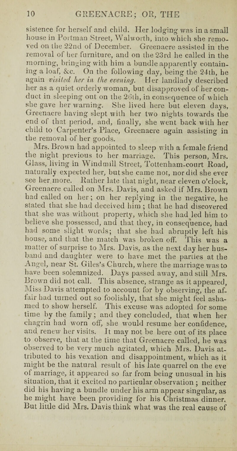 sistence for herself and child. Her lodging1 was in a small house in Portman Street, Walworth, into which she remo¬ ved on the 22nd of December. Greenacre assisted in the removal of her furniture, and on the 23rd he called in the morning, bringing with him a bundle apparently contain¬ ing a loaf, &c. On the following day, being the 24th, he again visited her in the evening. Her landlady described her as a quiet orderly woman, but disapproved of her con¬ duct in sleeping out on the 26th, in consequence of which she gave her warning. She lived here but eleven days, Greenacre having slept with her two nights towards the end of that period, and, finally, she went back with her child to Carpenter’s Place, Greenacre again assisting in the removal of her goods. Mrs. Brown had appointed to sleep with a female friend the night previous to her marriage. This person, Mrs. Glass, living in Windmill Street, Tottenham-court Road, naturally expected her, but she came not, nor did she ever see her.more. Rather late that night, near eleven o’clock, Greenacre called on Mrs. Davis, and asked if Mrs. Brown had called on her; on her replying in the negative, he stated that she had deceived him ; that he had discovered that she was without property, which she had led him to believe she possessed, and that they, in consequence, had had some slight words; that she had abruptly left his house, and that the match was broken off. This was a matter of surprise to Mrs. Davis, as the next day her hus¬ band and daughter were to have met the parties at the Angel, near St. Giles’s Church, where the marriage was to have been solemnized. Days passed away, and still Mrs. Brown did not call. This absence, strange as it appeared. Miss Davis attempted to account for by observing, the af¬ fair had turned out so foolishly, that she might feel asha¬ med to show herself. This excuse was adopted for some time by the family ; and they concluded, that when her chagrin had worn off, she would resume her confidence, and renew her visits. It may not be here out of its place to observe, that at the time that Greenacre called, he was observed to be very much agitated, which Mrs. Davis at¬ tributed to his vexation and disappointment, which as it might be the natural result of his late quarrel on the eve of marriage, it appeared so far from being unusual in his situation, that it excited no particular observation ; neither did his having a bundle under his arm appear singular, as he might have been providing for his Christmas dinner. But little did Mrs. Davis think what was the real cause of