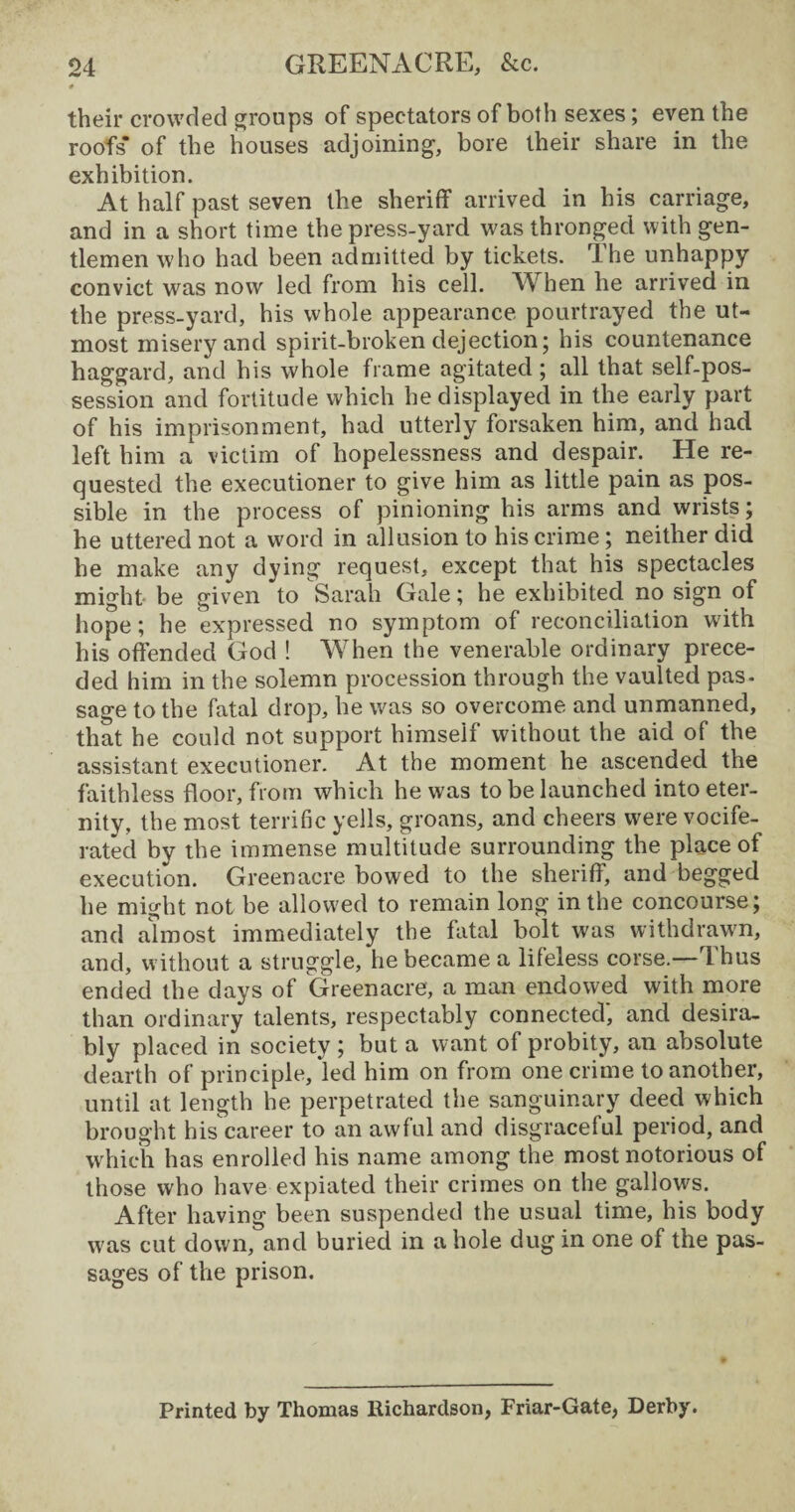 their crowded groups of spectators of both sexes; even the roofs’ of the houses adjoining, bore their share in the exhibition. At half past seven the sheriff arrived in his carriage, and in a short time the press-yard was thronged with gen¬ tlemen who had been admitted by tickets. The unhappy convict was now led from his cell. When he arrived in the press-yard, his whole appearance pourtrayed the ut¬ most misery and spirit-broken dejection; his countenance haggard, and his whole frame agitated; all that self-pos¬ session and fortitude which he displayed in the early part of his imprisonment, had utterly forsaken him, and had left him a victim of hopelessness and despair. He re¬ quested the executioner to give him as little pain as pos¬ sible in the process of pinioning his arms and wrists; he uttered not a word in allusion to his crime; neither did he make any dying request, except that his spectacles might be given to Sarah Gale; he exhibited no sign of hope; he expressed no symptom of reconciliation with his offended God ! When the venerable ordinary prece¬ ded him in the solemn procession through the vaulted pas¬ sage to the fatal drop, he was so overcome and unmanned, that he could not support himself without the aid of the assistant executioner. At the moment he ascended the faithless floor, from which he was to be launched into eter¬ nity, the most terrific yells, groans, and cheers were vocife¬ rated by the immense multitude surrounding the place of execution. Green acre bowed to the sheriff, and begged he might not be allowed to remain long in the concourse; and almost immediately the fatal bolt was withdrawn, and, without a struggle, he became a lifeless corse.—Thus ended the days of Greenacre, a man endowed with more than ordinary talents, respectably connected, and desira¬ bly placed in society ; but a want of probity, an absolute dearth of principle, led him on from one crime to another, until at length he perpetrated the sanguinary deed which brought his career to an awful and disgraceful period, and which has enrolled his name among the most notorious of those who have expiated their crimes on the gallows. After having been suspended the usual time, his body was cut down, and buried in a hole dug in one of the pas¬ sages of the prison. Printed by Thomas Richardson, Friar-Gate, Derby.