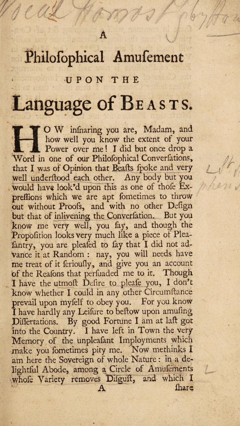 UPON THE of Beasts. HO W infnaring you are, Madam, and how well you know the extent of your Power over me ! I did but once drop a Word in one of our Philofophical Conventions, that I was of Opinion that Beafts fpoke and very well underftood each other. Any body but you would have look’d upoiTthis as one of thofe Ex- preflions which we are apt fometimes to throw out without Proofs, and with no other Defign but that of inlivening the Converfation. But you know me very well, you fay, and though the Propofition looks very much like a piece ol Plea- lantry, you are pleafed to fay that I did not ad¬ vance it at Random : nay, you will needs have me treat of it feriouily, and give you an account of the Realbns that perfuaded me to it. Though I have the utmoll* Defire to pleafe you, I don’t know whether I could in any other Circumftance prevail upon myfelf to obey you. For you know I have hardly any Leifure to beftow upon amufing Diflertations. By good Fortune I am at laft got into the Country. I have left in Town the very Memory of the unpleafant Imployments which make you fometimes pity me. Now methinks I am here the Sovereign of whole Nature : in a de¬ lightful Abode, among a Circle of Amufements whofe Variety removes Difguft, and which i A ûiare