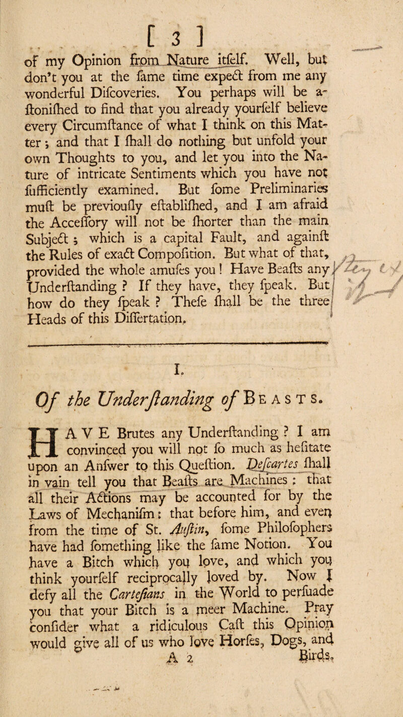 of my Opinion from Nature itfelf. Well, but don’t you at the fame time exped from me any wonderful Difcoveries. You perhaps will be a- ftonilhed to find that you already yourfelf believe every Circumltance of what I think on this Mak- ter -, and that I fhall do nothing but unfold your own Thoughts to you, and let you into the Na¬ ture of intricate Sentiments which you have not fufficiently examined. But fome Preliminaries mull be previoufiy eftablifhed, and I am afraid the Accefiory will not be fhorter than the main Subjed ; which is a capital Fault, and againft the Rules of exad Compofition. But what of that, provided the whole amufes you ! Have Beads any Underftanding ? If they have, they fpeak. But how do they fpeak ? Thefe fliall be the three Heads of this Dilfertation, L Of the Underftanding of Beasts. HAVE Brutes any Underftanding ? I am convinced you will not fo much as hefitate upon an Anfwer to this Queftion. Qefcartes fliall in vain tell you that JJe a^lls aro it all their Adions may be accounted for by the Laws of Mechanifm : that before him, and even from the time of St. feme Philofophers have had fomething like the fame Notion. You have a Bitch whicl) you love, and which you think yourfelf reciprocally loved by. Now { defy all the Cartefians in the World to perfuade you that your Bitch is a meer Machine. Ptay confider what a ridiculous Call this Opinion would give all of us who love Horfes, Dogs, and a 2 ews,