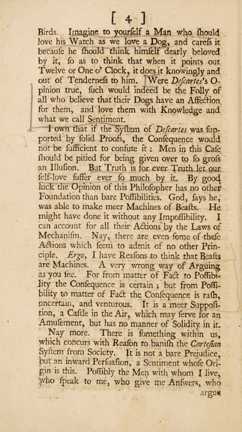 Birds. Imagine to yourfelf a Man who fhould Jove his Watch as we love a Dog, and carefs it becàufe he Ihould think himfeif dearly beloved by it, fo as to think that when it points out Twelve or One o’ Clock, it does it knowingly and out of Tendernefs to him. Were Defcartes’s O 1 pinion true, fuch would indeed be the Folly of all who believe that their Dogs have an Affedion for them, and love them with Knowledge and what we call Sentiment. I own that if the Syftem of De fear tes was flip- ported by folid Proofs, the Confequence would not be fuffi'cient to confute ft : Men in this Cafe fhould be pitied for being given over tp fo grofs an Illufion. But Truth is for ever Truth let our felf-love fuffer ever fa much by it. By gooc^ luck the Opinion of this Philofopher has no other' Foundation than bare Pofiibilities. God, fays he, was able to make meer Machines of Beads. He might have done it without any Impoffibility. I can account for all their Adions by the Laws of Mechamfm. Nay, there are even feme of thefe Adions which feem to admit of no other Prin¬ ciple. Ergo, I have Reafons to think that Beafts are Machines. A very wrong way of Arguing as you fee. For from matter of Fad to Poffibi- jity the Confequence is certain ; but from Pofli- bility to matter of Fad the Confequence is rafh, uncertain, and venturous. It is a meer Suppos¬ ition, a Caftle in the Air, which may ferve for an Amufement, but has no manner of Solidity in it. Nay more. There is fomething within us, which concurs with Reafon to banifh the Cartefian Syitem from Society. It is not a bare Prejudice, put an inward Perfuafion, a Sentiment whofe Ori¬ gin is this. Pofîibly the Men with whom I live, yvho fpeak to me^ who give me Anfwers, who argus