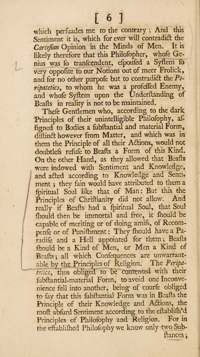 [ 6 ] which perfuades me to the contrary : And this Sentiment it is, which for ever will contradid the Cartefian Opinion in the Minds of Men. It is likely therefore that this Philofopher, whofe Ge¬ nius was lb tranfcendent, elpoufed a Syftem fb very oppofite to our Notions out of meer Frolick, and for no other purpofe but to contradift the Pe¬ ripatetics, to whom he was a profelfed Enemy, and whofe Syftem upon the Underftanding of Beads in reality is not to be maintained. Thefe Gentlemen who, according to the dark Principles of their unintelligible Philofophy, aft figned to Bodies a fubftantial and material Form, diftinél however from Matter, and which was in them the Principle of all their Adlions, would not doubtlefs refufe to Beads a Form of this Kind. On the other Hand, as they allowed that Beads were indowed with Sentiment and Knowledge, I and a&ed according to Knowledge and Senti? ment *, they fain would have attributed to them a fpiritual Soul like that of Man: But this the Principles of Chriftianity did not allow. And really if Beafts had a fpiritual Soul, that Soul fhould then be immortal and free, it fhould be capable of meriting or of doing amifs, of Recom- penfe or of Punifhment : They fhould have a Pa- radife and a Hell appointed for them ; Beafts fhould be a Kind of Men, or Men a Kind of Beafts*, all which Confequences are unwarrant¬ able by the Principles of Religion. The Peripa¬ tetics ^ thus obliged to be contented with their fubftantial-material Form, to avoid one Inconve¬ nience fell into another, being of courfe obliged to fay that this fubftantial Form was in Beafts the Principle of their Knowledge and Actions, the moft ablurd Sentiment according to the eftabliftfd Principles of Philofophy and Religion. For in the eftablilhed Philofophy we know only two Sub- ftances »