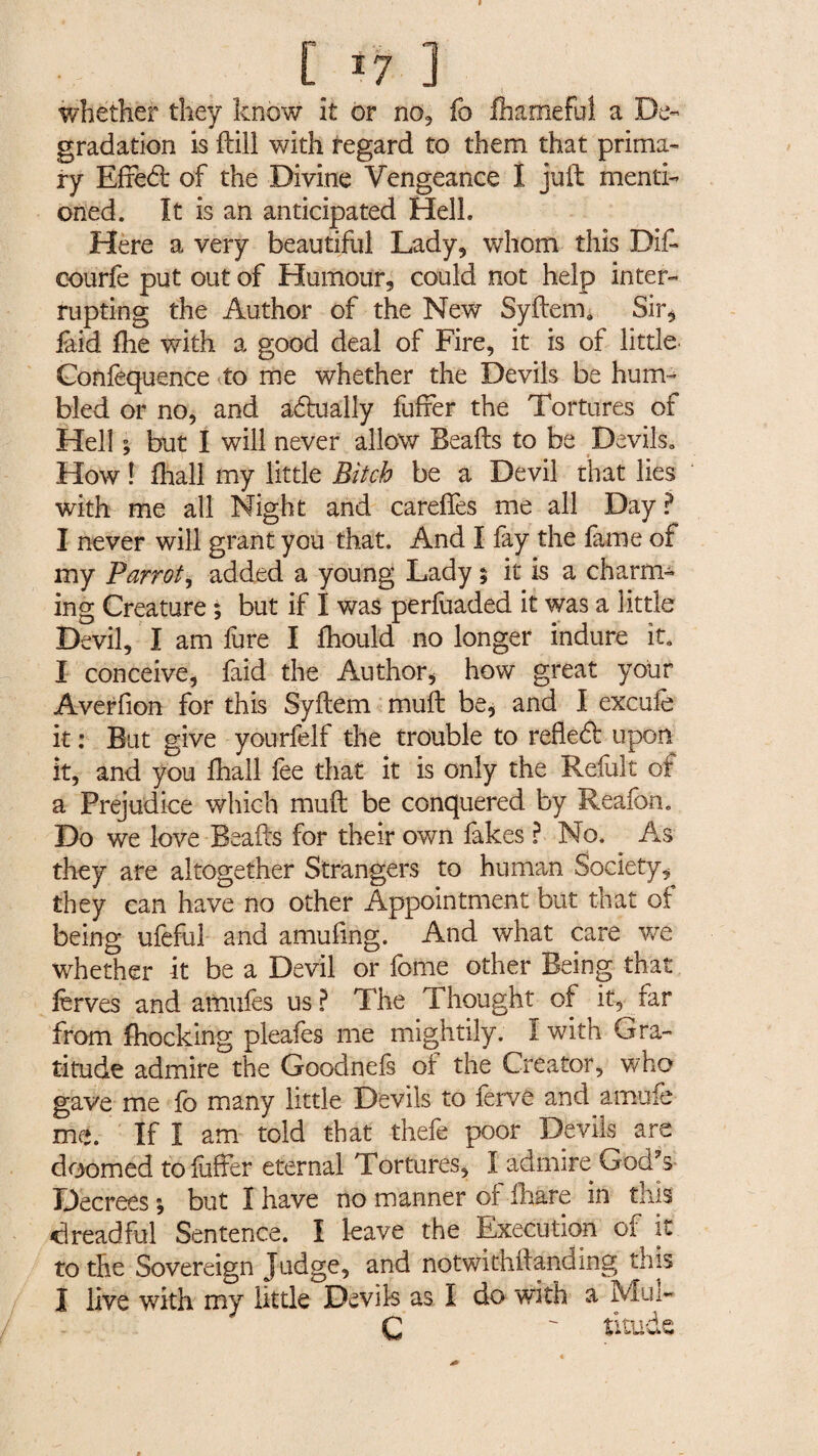 whether they know it or no, fo fhamefui a De¬ gradation is kill with regard to them that prima¬ ry Effedt of the Divine Vengeance I juft menti¬ oned. It is an anticipated Hell. Here a very beautiful Lady, whom this Dit courfe put out of Humour, could not help inter¬ rupting the Author of the New Syftem. Sir, laid Hie v/ith a good deal of Fire, it is of little Confequence to me whether the Devils be hum¬ bled or no, and a&ually fuffer the Tortures of Hell ; but I will never allow Beafts to be Devils. How ! lhall my little Bitch be a Devil that lies with me all Night and careffes me all Day? I never will grant you that. And I fay the fame of my Parrot, added a young Lady ; it is a charm¬ ing Creature ; but if I was perfuaded it was a little Devil, I am fure I Ihould no longer indure it. I conceive, faid the Author, how great your Averfion for this Syftem muft be, and I excufe it : But give yourfelf the trouble to reflect upon it, and you lhall fee that it is only the Refult of a Prejudice which muft be conquered by Reafon. Do we love Beafts for their own fakes ? No. As they are altogether Strangers to human Society, they can have no other Appointment but that of being ufeful and amufmg. And what care we whether it be a Devil or feme other Being that ferves and amufes us ? The Thought of it, far from Blocking pleafes me mightily. 1 witn Gra¬ titude admire the Goodnefs of the Creator, who gave me fo many little Devils to ferve and amuie me. If I am told that thefe poor Devils are doomed tofoffer eternal Tortures, I admire God?s Decrees ; but I have no manner of fhare in this dreadful Sentence. I leave the Execution of it to the Sovereign Judge, and notwithstanding this I live with my little Devils as I do with a Mui~ C  titude