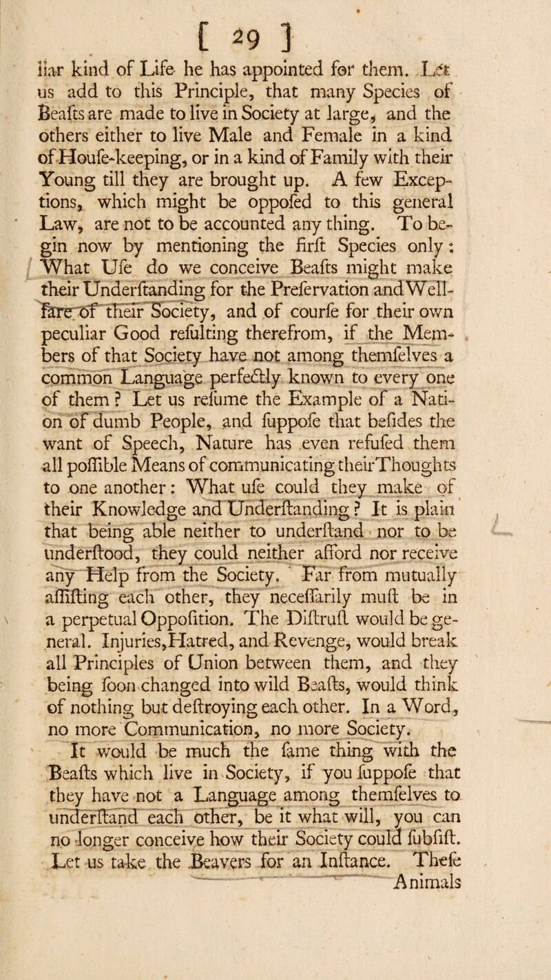 t [ ^9 J liar kind of Life he has appointed for them. Lét us add to this Principle, that many Species of Beafts are made to live in Society at large, and the others either to live Male and Female in a kind of Houfe-keeping, or in a kind of Family with their Young till they are brought up. A few Excep¬ tions, which might be oppofed to this general Law, are not to be accounted any thing. To be¬ gin now by mentioning the firft Species only : What Ufe do we conceive Beafts might make their Underftanding for the Prefervation andWell- Fare. of their Society, and of courfe for their own peculiar Good relhlting therefrom, if the Mem¬ bers of that Society have not among themfelves a common Language perfe&ly known to every one of them ? Let us relume the Example of a Nati¬ on of dumb People, and fuppofe that befides the want of Speech, Nature has even refufed them all poffible Means of communicating theirThoughts to one another : What ufe could they make of their Knowledge and Underftanding ? It is plain that being able neither to underhand nor to be underftood, they could neither afford nor receive any Help from the Society. * Far from mutually affifting each other, they neceffarily muft be in a perpetual Oppofition. The Diftruft would be ge¬ neral. Injuries,Hatred, and Revenge, would break all Principles of Union between them, and they being loon changed into wild Beafts, would think of nothing but deftroying each other. In a Word, no more Communication, no more Society. It would be much the fame thing with the Beafts which live in Society, if you fuppofe that they have not a Language among themfelves to underftand each other, be it what will, you can no longer conceive how their Society could fubfift. Let us take the .Beavers for an laitance. Thefe Animals