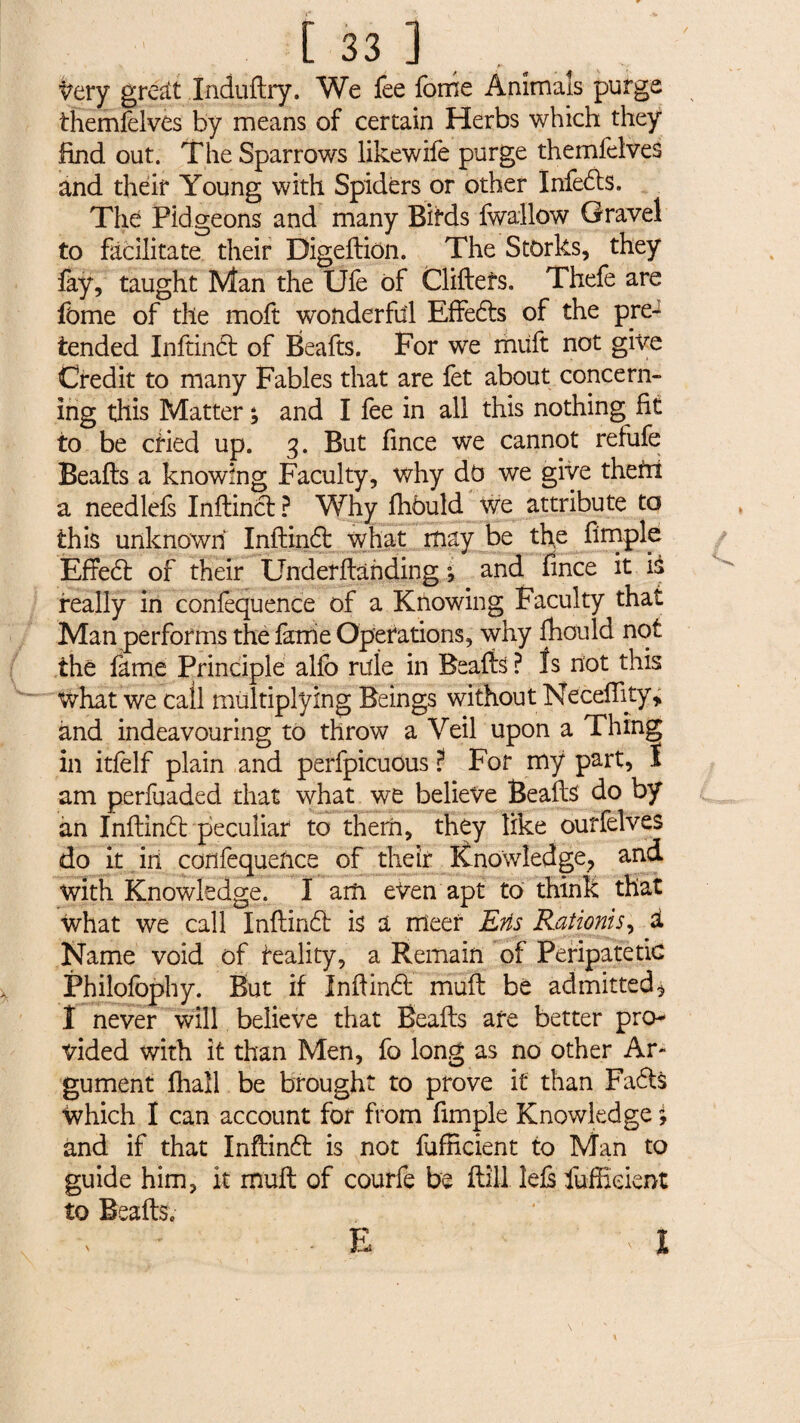 / Very great Xndudry. We fee forne Animals purge themfelves by means of certain Herbs which they find out. The Sparrows likewife purge themfelves and their Young with Spiders or other Infedis. The Pidgeons and many Birds fwallow Gravel to facilitate their Bigedion. The Storks, they fay, taught Man the Ufe of Clidefs. Thefe are fome of the moft wonderful Effed:s of the pre¬ tended Inftind: of Beads. For we miift not give Credit to many Fables that are fet about concern¬ ing this Matter ; and I fee in all this nothing fit to be cried up. 3. But fince we cannot refufe Beads a knowing Faculty, why d0 we give thefn a needlefs Indincf ? Why fhbuld we attribute to this unknown Indind: what may be the fimple Effect of their Underdàhding ; and fince it iS really in confequence of a Knowing Faculty that Man performs the fame Operations, why fhould not the fame Principle alfo rule in Beads? Is not this what we call multiplying Beings without Necedity, and indeavouring to throw a Veil upon a Thing in itfelf plain and perfpicuous ? For mÿ part, I am perfuaded that what we believe Beads do by an Indind: peculiar to them, they like ourfelves do it in confequence of their Knowledge, and with Knowledge. I am eVen apt to think that what we call Indind: is a meet Erls Raiionis, à Name void of reality, a Remain of Peripatetic Philofbphy. But if Indind: mud be admitted^ 1 never will believe that Beads are better pro¬ vided with it than Men, fo long as no other Ar~ gument fhall be brought to prove it than Faéts Which I can account for from fimple Knowledge j and if that Inftind: is not fufRcient to Man to guide him, k mud of courfe be dill led fuffieient to Beads.