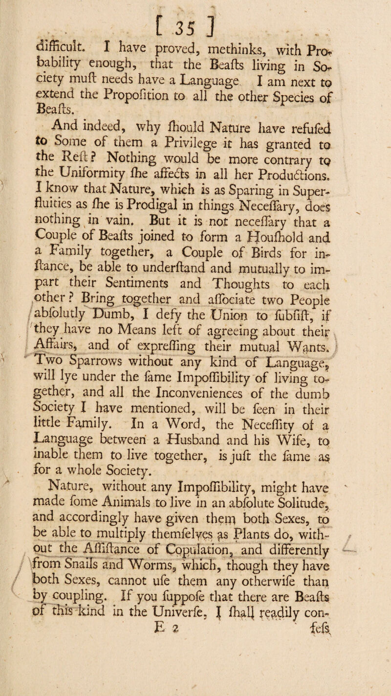 difficult. I have proved, methinks, with Pro¬ bability enough, that the Beafts living in So¬ ciety mu ft needs have a Language I am next to extend the Proportion to all the other Species of Beafts. And indeed, why ffiould Nature have refiifed to Some of them a Privilege it has granted to the Reft ? Nothing would be more contrary to the Uniformity fhe affects in all her Productions. I know that Nature, which is as Sparing in Super¬ fluities as fhe is Prodigal in things Neceffary, does nothing in vain. But it is not neceffary that a Couple of Beafts joined to form a Houfhold and a Family together, a Couple of Birds for in- fiance, be able to underftand and mutually to im¬ part their Sentiments and Thoughts to each other ? Bring together and affociate two People abfolutly Dumb, I defy the Union to fubfift, if they have no Means left of agreeing about their Affairs, and of expreffing their mutual Wants. 1 Two Sparrows without any kind of Language, will lye under the fame Impoffibility of living to¬ gether, and all the Inconveniences of the dumb Society I have mentioned, will be feen in their little Family. In a Word, the Neceffity of a Language between a Husband and his Wife, to inable them to live together, is juft the fame as for a whole Society. Nature, without any Impoffibility, might have made fome Animals to live in an abfolute Solitude, and accordingly have given then} both Sexes, to be able to multiply themfelves $s Plants do, with¬ out the Affiffance of Copulation, and differently from Snails and Worms, which, though they have both Sexes, cannot ufe them any otherwife than by coupling. If you fuppofe that there are Beafts of this kind in the Univerfe. | fhal| readily con- E 2 ' fefs