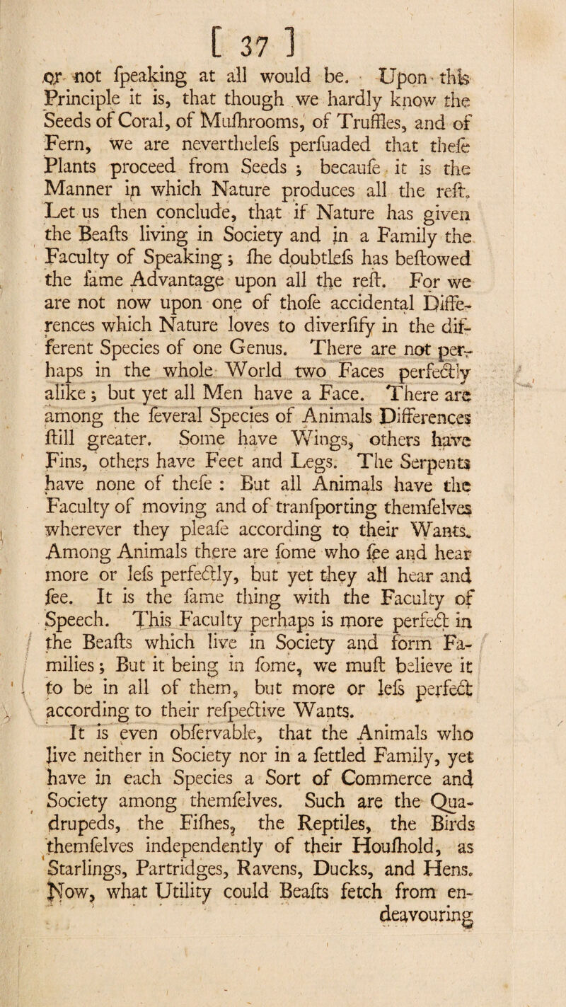 \ [ 37 1 QX not fpeaking at all would be. Upon - this Principle it is, that though we hardly know the Seeds of Coral, of Mushrooms, of Truffles, and of Fern, we are neverthelefs perfuaded that thefe Plants proceed from Seeds ; becaufe it is the Manner in which Nature produces all the reft. Let us then conclude, that if Nature has given the Beads living in Society and in a Family the Faculty of Speaking ; fhe dpubtLefs has bellowed the lame Advantage upon all the reft. For we are not now upon one of thofe accidental Diffe¬ rences which Nature loves to diverfify in the dif¬ ferent Species of one Genus. There are not pety haps in the whole World two Faces perfectly alike ; but yet all Men have a Face. There arc among the feveral Species of Animals Differences Drill greater. Some have Wings, others lifeve Fins, others have Feet and Legs. The Serpents have none of thefe : But all Animals have the Faculty of moving and of tranfporting themfelves wherever they pleafe according to their Wants, Among Animals there are fome who fee and hear more or lefs perfectly, but yet they all hear and fee. It is the fame thing with the Faculty of Speech. This Faculty perhaps is more perfed in the Beafts which live in Society and form Fa¬ milies ; But it being in fome, we muft believe it to be in all of them, but more or lefs > ■ according to their refpeftive Wants. It is even obfervable, that the Animals who Jive neither in Society nor in a fettled Family, yet have in each Species a Sort of Commerce and Society among themfelves. Such are the Qua¬ drupeds, the Fifties, the Reptiles, the Birds themfelves independently of their Houfhold, as Starlings, Partridges, Ravens, Ducks, and Hens, |\Tow, what Utility could Beafts fetch from en¬ deavouring i