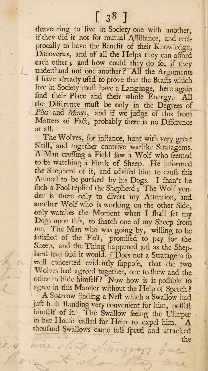 [38] deavouring to live in Society one with another, if they did it not for mutual Afliftance, and reci¬ procally to have the Benefit of their Knowledge, Difcoveries, and of all the Helps they can afford each others and how could they do fo, if they undefftand not one another ? All the Arguments I have already ufed to prove that the Beads which live in Society muff have a Language, here again find their Place and their whole Energy. All the Difference muff be only in the Degrees of Plus and Minus, and if we judge of this from Matters of Fa£i, probably there is no Difference at all. 1 he Wolves, for inftance, hunt with very great Skill, and together contrive warlike Stratagems. A Man eroding a Field law a Wolf who feemed to be watching a Flock of Sheep. He informed the Shepherd of it, and advifed him to caufe this Animal to be puriued by his Dogs., I fhan’t be inch a Fool replied the Shepherd ; The Wolf yon¬ der is there only to divert my Attention, and another Wolf who is working on the other Side, only watches the Moment when I fhall fet my Dogs upon this, to fhatch one of my Sheep from me. 1 he Man who was going by, willing to be iatisBed of the Fact, prornifed to pay for the Sheep, and the Thing happened juft as the Shep« herd had faid it would. Does not a Stratagem fb well concerted evidently fuppofe, that -the two Wolves had agreed together, one tolhew and the other to hide himfelf ? Now how is it pofiible to agree in this Manner without the Help of Speech ? A Sparrow finding a Neft which a Swallow had juft built ftanding very convenient for him, poffeft himfelf of it. The Swallow feeing the Ufurper in her Houfe called for Help to expel him. A tnouiand Swallows came full fpeed and attacked the V t K ■ ■ ? : / • f> ‘‘ 4 ' • v<-• C' •' ■ ■■ r <.