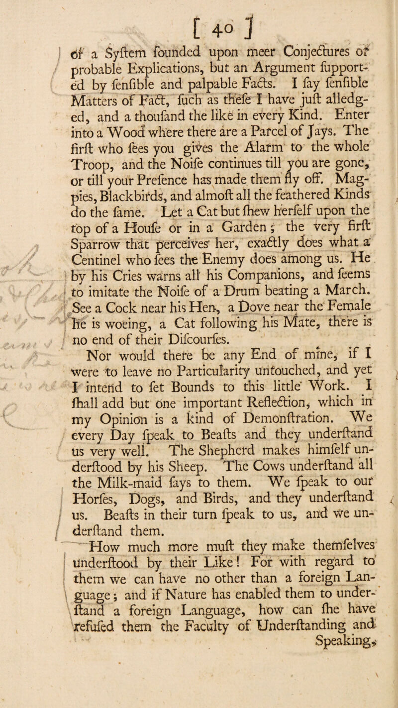 | a Syftem founded upon meer Conjectures of probable Explications, but an Argument fupport- éd by fenfible and palpable Fa&s. I fay fenfible Matters of Fad, fuch as thefe I have juft alledg- ed, and a thoufand the like in every Kind. Enter into a Wood where there are a Parcel of Jays. The firft who fees you gites the Alarm to the whole Troop, and the Noife continues till you are gone, or till your Prefence has made them fly off. Mag¬ pies, Blackbirds, and almoft all the feathered Kinds do the fame. Let a Cat but lhew herfelf upon the top of a Houle or in a Garden ; the very firft Sparrow that perceives her, exadly does what a' Centinel who fees the Enemy does among us. He by his Cries warns all his Companions, and feems to imitate the Noife of a Drum beating a March. See a Cock near his Hen, a Dove near the Female lie is woeing, a Cat following his Mate, there is no end of their Difcourfes. Nor would there be any End of mine, if I were to leave no Particularity untouched, and yet I intend to fet Bounds to this little Work. I fhall add but one important Refledion, which in my Opinion is a kind of Demonftfation. We every Day fpeak to Beads and they underftand us very well. The Shepherd makes himfelf un- derftood by his Sheep. The Cows underftand all the Milk-maid fays to them. We fpeak to out Horfes, Dogs, and Birds, and they underftand us. Beads in their turn fpeak to us, and we un¬ derftand them. How much more mud they make themfelves Underftood by their Like ! For with regard to' them we can have no other than a foreign Lan¬ guage; and if Nature has enabled them to under¬ ftand a foreign Language, how can Ihe have refufed them the Faculty of Underftanding and Speaking,