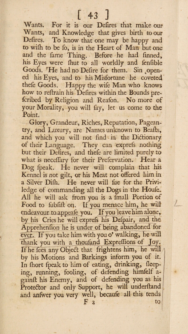 Wants. For it is our Defires that make our Wants, and Knowledge that gives birth to our Defires. To know that one may be happy and to wifh to be fo, is in the Heart of Man but one and the fame Thing. Before he had finned, his Eyes were fhut to all worldly and fenfible Goods. rHe had no Defire for them. Sin Lopen- ed his Eyes, and to his Misfortune he coveted thefe Goods. Happy the wife Man who knows how to reflrain his Defires within the Bounds pre- fcribed by Religion and Reafon. No more of your Morality, you will lay, let us come to the Point. . « Glory, Grandeur, Riches, Reputation, Pagean¬ try, and Luxury, are Names unknown to Bealls, and which you will not find in the Dictionary of their Language. They can exprefs nothing but their Defires, and thefe are limited purely to what is necefiary for their Prefervation. Hear a Dog Ipeak. He never will complain that his Kennel is not gilt, or his Meat not offered him in a Silver Dilh. He never will lue for the Privi- ledge of commanding all the Dogs in the Houfe. All he will ask from you is a fmall Portion of Food to fubfill on. If you menace him, he will endeavour to appeafe you. If you leave him alone, by his Cries he will exprefs his Defpair, and the Apprehenfion he is under of being abandoned for ever. If you take him with you o’ walking, he will thank you with a thoufand Expreflions of Joy. If he fees any Objet that frightens him, he will by his Motions and Barkings inform you of it. In fhort fpeak to him of eating, drinking, deep¬ ing, running, fooling, of defending himfelf a- gainft his Enemy, and of defending you as his Protetor and only Support, he will underftand and anfiver you very well, becaufe all this tends j Fa to