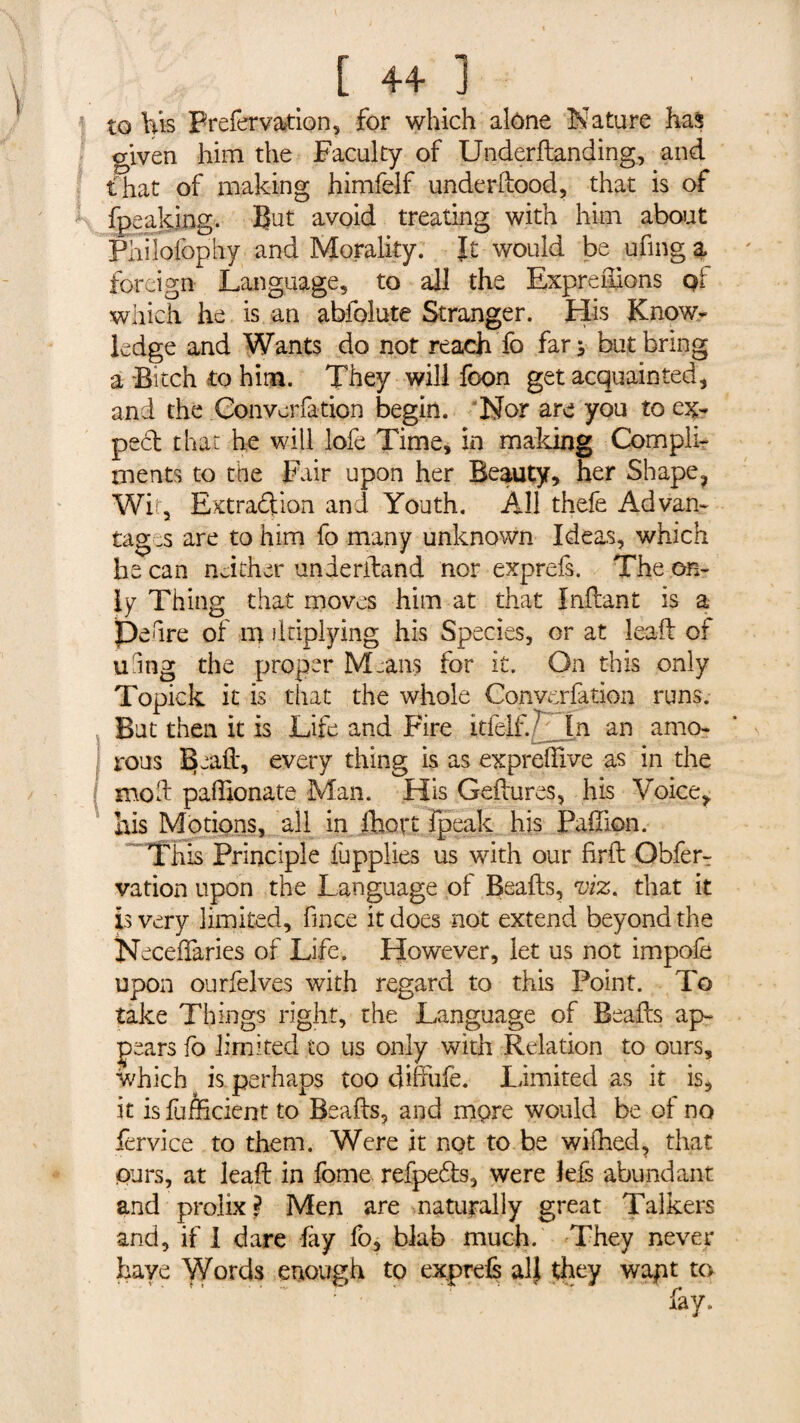 to Vls Prefervation, for which alône Nature has given him the Faculty of Underdanding, and that of making himfelf under hood, that is of fpeaking. But avoid treating with him about Philofophy and Morality. It would be ufing a foreign Language, to all the Exprenions pf which he is an abfolute Stranger. His Know¬ ledge and Wants do not reach To fan but bring a Bitch to him. They will foon get acquainted, and the .Convention begin. Nor are you to ex- peed that he will lofe Time, in making Compli¬ ments to the Fair upon her Beauty, her Shape, Wit, Extraction an d Youth. All thefe Ad van- tag is are to him fo many unknown Ideas, which he can neither underiband nor exprefs. The on¬ ly Thing that moves him at that Indant is a peure of m dtiplying his Species, or at lead of uhng the proper Means for it. On this only Topick it is that the whole Convcrfatlon runs. But then it is Life and Fire itielf*.7 In an amo¬ rous ISksfoh every thing is as expreffive as in the mod paffionate Man. His Gedures, his Voice, his Motions, all in fhort fpeak his Padion. This Principle fupplies us with our fird Obferr vation upon the Language of Beads, viz. that it is very limited, fmee it does not extend beyond the Neceffaries of Life. However, let us not impofe upon ourfelves with regard to this Point. To take Things right, the Language of Beads ap¬ pears fo limited to us only with Relation to ours, which is perhaps too diffufe. Limited as it is, it is Efficient to Beads, and mpre would be of no fervice to them. Were it not to he wifhed, that purs, at lead in fome refpe&s, were lefs abundant and prolix? Men are naturally great Talkers and, if I dare fay fo, blab much. They never have Words enough to exprefs alj they wapt to