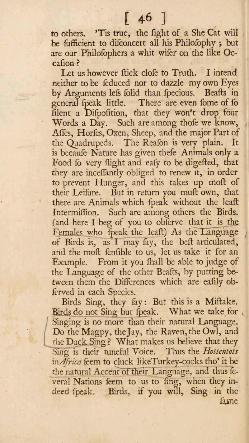 to others. *Tis true, the fight of a She Cat will be fufficient to difconcert all his Philofophy ; but are our Philolophers a whit wifer on the like Oc- cafion ? Let us however ftick clofe to Truth. I intend neither to be leduced nor to dazzle my own Eyes by Arguments lefs folid. than fpecious, Beads in general fpeak little. There are even fome of lo filent a Difpofition, that they won’t drop four Words a Day. Such are among thofe we know, i Aflès, Horles, Oxen, Sheep, and the major Part of the Quadrupeds. The Reafon is very plain. It is becaufe Nature has given tbefe Animals only a Food fo very flight and eafy to be digeded, that they are inceffantly obliged to renew it, in order to prevent Hunger, and this takes up molt of their Leifure. But in return you muft own, that there are Animals which fpeak without the lead Intermiflion. Such are among others the Birds, (and here I beg of you to obferve that it is the Females who fpeak the lead) As theTkmguage { of Birds is, as I may fay, the bed articulated, and the mod fenfible to us, let us take it for an Example. From it you fhall be able to judge of the Language of the other Beafts, by putting be¬ tween them the Differences which are eafily ob- fèrved in each Species. Birds Sing, they fay : But this is a Midake. Birds do not Sing but fpeak. What we take for < Singing is no more than their natural Language. Do the Magpy, the Jay, the Raven, the Owl, and the Duck Sing ? What makes us believe that they Sing is their tuneful Voice. Thus the Hottentots in Africa feem to cluck likeTurkey-cocks tho’ it be the natural Accentofi their Language, and thus lè¬ verai Nations lêem to us to fing, when they in¬ deed fpeak, Birds, if you will, Sing in the fame