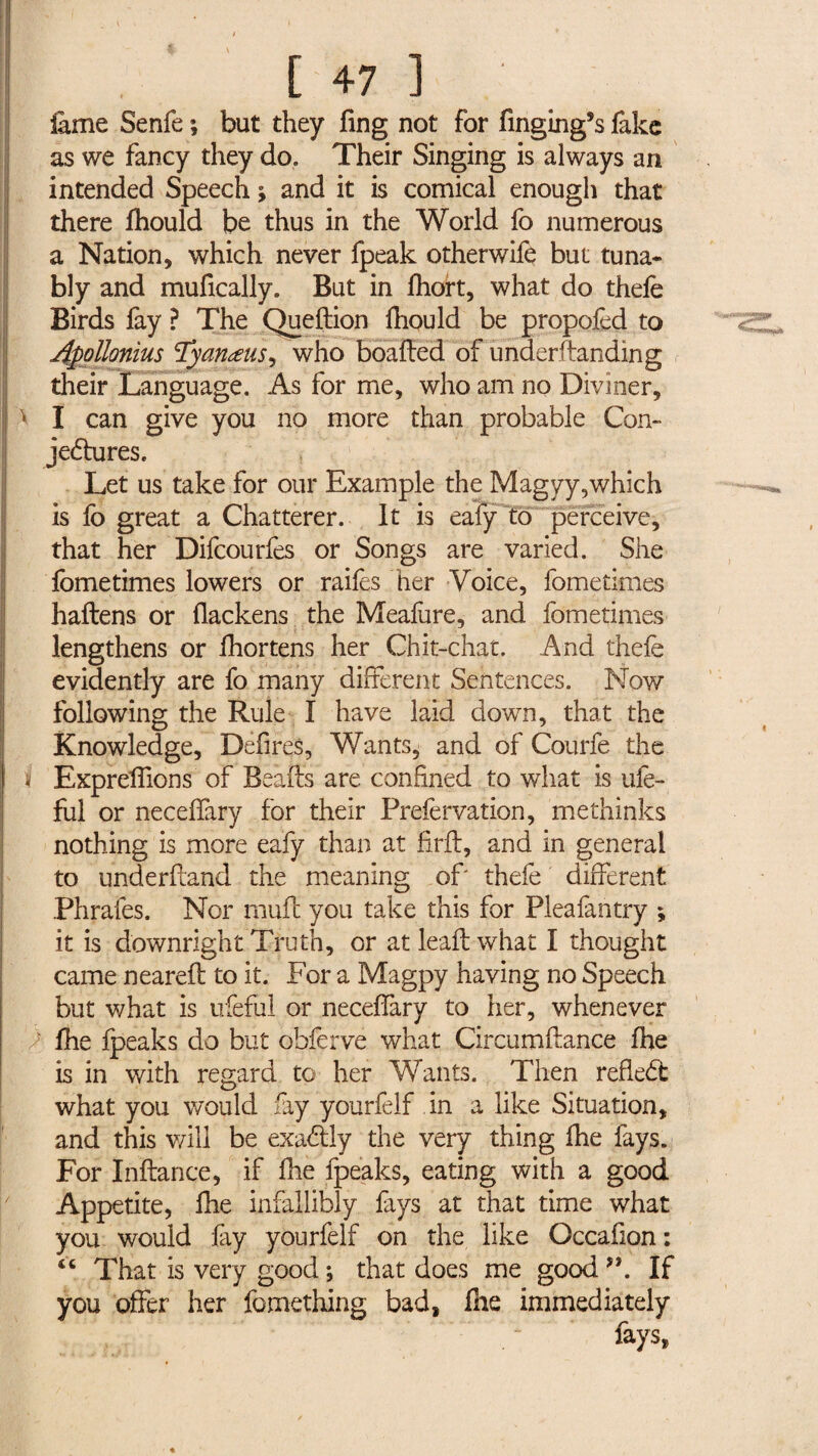 feme Senfe ; but they fing not for finging’s fake as we fancy they do. Their Singing is always an intended Speech ; and it is comical enough that there fhould be thus in the World fo numerous a Nation, which never fpeak otherwife but tuna* bly and mufically. But in fhort, what do thefe Birds fay ? The Queftion fhould be propofed to Apollonius Tyanœus, who boafted of underftanding their Language. As for me, who am no Diviner, > I can give you no more than probable Con¬ jectures. Let us take for our Example the Magyy,which is lo great a Chatterer. It is eafy to perceive, that her Difcourfes or Songs are varied. She fometimes lowers or raifes her Voice, fometimes haftens or fiackens the Mealhre, and fometimes lengthens or fhortens her Chit-chat. And thefe evidently are fo many different Sentences. Now following the Rule I have laid down, that the Knowledge, Defires, Wants, and of Courfe the i Expreffions of Beafts are confined to what is ufe- ful or neceffary for their Prefervation, methinks nothing is more eafy than at firft, and in general to underftand the meaning of‘ thefe different Phrafes. Nor muff you take this for Pleafantry ; it is downright Truth, or atleaftwhat I thought came neareft to it. For a Magpy having no Speech but what is ufeful or neceffary to her, whenever fhe fpeaks do but ohferve what Circumffance fhe is in with regard to her Wants. Then refleCt what you would fey yourfelf in a like Situation, and this will be exadlly the very thing fhe fays. For Inftance, if fhe fpeaks, eating with a good Appetite, fhe infallibly fays at that time what you would fey yourfelf on the like Occafion : “ That is very good ; that does me good V If you offer her fomething bad, file immediately