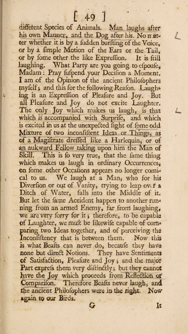différent Species of Animals. Man laughs after his own Manner.» and the Dog after his. No mat¬ ter whether it is by a fudden burfting of the Voice, or by a fimple Motion of the Ears or the Tail* or by fome other the like Expreffion. It is frill laughing. What Party are you going to efpoufe* Madam : Pray lufpend your Decifion a Moment. I am of the Opinion of the ancient Philofophers myfelf; and this for the following Reafon. Laughs \ _ ing is an Expreffion of Pleafure and Joy. But all Pleafure and Joy do not excite Laughter. The only Joy which makes us laugh* is that L> which is accompanied with Surprife, and which is excited in us at the unexpected fight of fome odd Mixture of two inconfiftent Ideas or Things* as of a Magiftrate dreffied like a Harlequin* or of an aukward Fellow taking upon him the Man of Skill. This is lb very true, that the fame thing which makes us laugh in ordinary Occurrences* on fome other Occafions appears no longer comi- ! cal to us. We laugh at a Man* who for his Diverfion or out of Vanity* trying to leap ovef a Ditch of Water, falls into the Middle of it. But let the lame Accident happen to another run-4 ning from an armed Enemy* far from laughing* we are very forry for it * therefore, to be capable of Laughter* we muft be likewife capable of com* paring two Ideas together* and of perceiving the * Inconfiftency that is between them. Mow this is what Êeafts can never do, becaufe they have none but direCt Notions. They have Sentiments of Satisfaction* Pleafure and Joy * and the major Part exprefs them very diftinCtly, but they cannot jhave the Joy which proceeds from Reflection of Comparifon. Therefore Beafts never laugh* and the ancient Philofophers were in the right. Now again to our Birds, It &