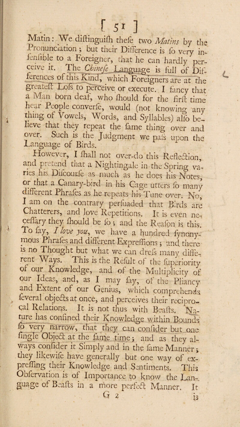 Matin: We diftmguifli thefe two Matins by the Pronunciation ; but their Difference is fo very in- lenhble to a Foreigner, that he can hardiy per¬ ceive it. Tht^Cbinefe^ Language is full of DIF lerences of this Kind, which Foreigners are at the greatëïî Lois to perceive or execute. I fancy that a Man born deaf, who fhould for the firft time Lai People converfe, would (not knowing any thing of Vowels, Words, and Syllables) alfo be, IiuVc. that they repeat the fame thing over and over. Such is the Judgment we pals upon the Language of Birds. However, I fhall not over.do this Refledion, and f '—nd that a Nightingale in the Spring va-* ries his Dilcoude as much as he does his Notes, or that a Canary-bird in his Cage utters fo many different Phrafes as he repeats his Tune over. No, I am on the contrary perluaded that Birds are Chatterers, and love Repetitions. It is even ns- cefiary they ihould be fo ; and the Reafpn is this. To fiy, I love you, we have a hundred fynonya nious Phrales and different Expreffions ; and there is no Thought but what we can drefs many differ rent Ways. This is the Refu]t of the fuperiority or our Knowledge, and of the Multiplicity of our Ideas, and, as I may fay, of the Pliancy and Extent of our Genius, which comprehends lèverai objects at once, and perceives their recipro¬ cal Relations. It is not thus with Bealls. Na¬ ture has confined tjieir Knowledge .within. Bounds' fo very narrow, that they can confider but one fingle Objed at the finie time; and as they al¬ ways confider it Simply and in the fame Manner ; they likewife have generally but one way of ex- preffing their Knowledge and Sentiments, This Obfervation is of Importance to know the Lan¬ guage of Beafts in a more perfed Manner. It G 2 ig