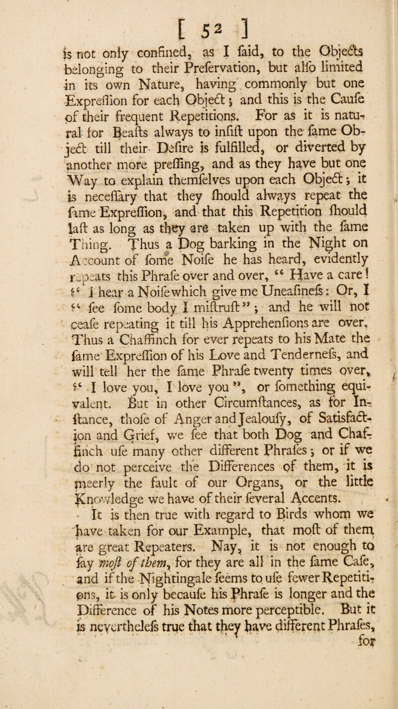 t S* ] is not only confined, as I faid, to the QbjeCts belonging to their Prefervation, but alio limited in its own Nature, having commonly but one Exprefiion for each Objedt 5 and this is the Caufe of their frequent Repetitions. For as it is natxw ral for Beads always to infill upon the fame Ob¬ ject till their- Defire is fulfilled, or diverted by another more prefiing, and as they have but one Way to explain themfelves upon each QbjeCt; it is neceffary that they fhould always repeat the fame Exprefiion, and that this Repetition fhould laft as long as they are taken up with the fame Thing. Thus a Dog barking in the Night on Account of forrie Noife he has heard, evidently repeats this Phrafe over and over, “ Have a care ! f£ i hear a Noife which give me Uneafmefs : Or, I fee fome body 1 miftrufl53 ; and he will not ceafe repeating it till his Apprehenfions are overu Thus a Chaffinch for ever repeats to his Mate the fame Exprefiion of his Love and Tendernefs, and will tell her the fame Phrafe twenty times over, 4C I love you, I love you or fomething equi¬ valent. But in other Circumflances, as for In- flance, thofe of Anger and Jealoufy, of Satisfact¬ ion and Grief, we fee that both Dog and Chafe finch ufe many other different Phrafes ^ or if we do not perceive the Differences of them, it is meerly the fault of our Organs, or the little knowledge we have of their feveral Accents. • It is then true with regard to Birds whom we have taken for our Example, that rnoft of them are great Repeaters. Nay, it is not enough to fay :mojl of them, for they are all in the fame Cafe, and if the Nightingale feems toufe fewer Repetiti¬ ons, it is only becaufe his Phrafe is longer and the Difference of his Notes more perceptible. But it is neycrthelefs true that they have different Phrafes, - ' - - ' • ■  ' 't T ' ’ r for