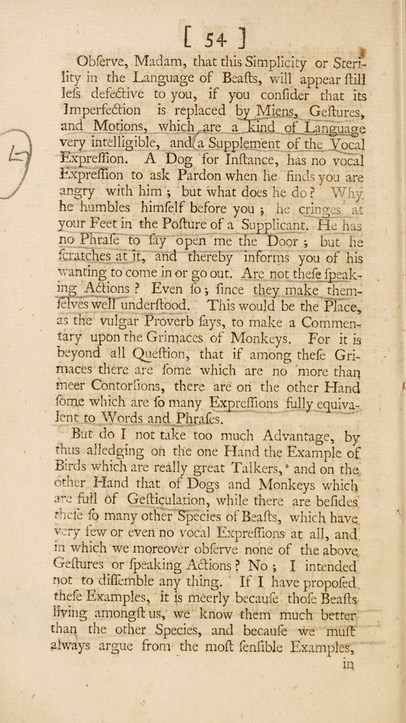 [ 5+ ] Gbferve, Madam, that this Simplicity or Steri¬ lity in the Language of Beads, will appear dill lefs defective to you, if you confider that its Imperfection is replaced by Miens, Gedures, and Motions, which are a JSnd„ of Language very intelligible, andi a Supplement df the Vocal Expreffion. A Dog for Indance, has no vocal Expreffion to ask Pardon when he finds you are angry with him ; but what does he do r Why he humbles himfelf before you * he cringes at your Feet in the Podure of a Supplicant. He hag no Phrafe to lay open me the Door ; but Be feratches at it, and thereby informs you of his wanting to come in or go out. Are not thefe {peak¬ ing Actions ? Even fo; fince they make them- Hives well underdood. This would be the Place, as the vulgar Proverb fays, to make a Com mem tary upon the Grimaces of Monkeys. For it is beyond all Quedion, that if among thefe Gri¬ maces there are fome which are no more thaq meer Contorfions, there are on the other Hand fome which are fo many Exp refilons fully equiva¬ lent to Words and Phrafes. But do I not take too much Advantage, by thus alledging on the one Hand the Example of Birds which are really great Talkers/ and on the other Hand that of Dogs and Monkeys which arc full ôf Gediçulation, while there are befides thefe fo many other Species of Beads, which have very few or even no vocal Exprefiions at all, and. m which we moreover obferve none of the above Gedures or fpeaking Aidions ? No ; I intended not to dififemble any thing. If I have propofed. thefe Examples, it is meerly becaufe thofe Beads living amongdus, we know them much better than the other Species, and becaufe we mud always argue from the mod fenfible Examples,