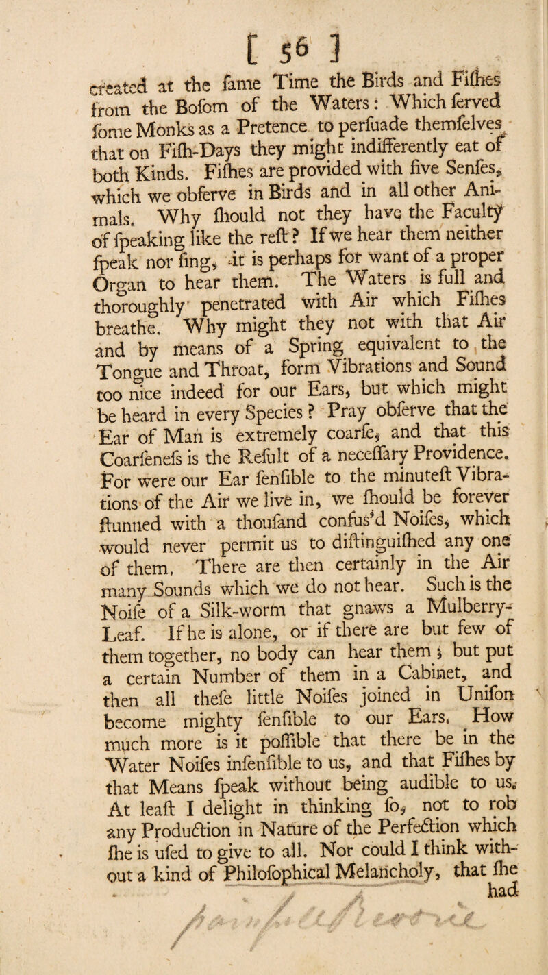 created at the fame Time the Birds and Fifties from the Bofom of the Waters : Which ferved feme Monks as a Pretence to perfuade themfelves that on Fifh-Days they might indifferently eat of both Kinds. Fifties are provided with five Senfes, which we obferve in Birds and in all other Ani¬ mals. Why ftiould not they havq the Faculty of fpeaking like the reft ? If we hear them neither fpeak nor ling, -it is perhaps for want of a proper Organ to hear them. The Waters is full and thoroughly penetrated with Air which Fifties breathe. Why might they not with that Air and by means of a Spring equivalent to the Tongue and Throat, form Vibrations and Sound too nice indeed for our Ears, but which might be heard in every Species ? Pray obferve that the Ear of Man is extremely coarfe, and that this Coarfenefs is the Refult of a necefiary Providence. For were our Ear fenfible to the minuteft Vibra¬ tions of the Air we live in, we ftiould .be forever ftunned with a thoufand confused Noifes, which would never permit us to diftinguilhed any one of them. There are then certainly in the. Air many Sounds which we do not hear. Such is the Noife of a Silk-worm that gnaws a Mulberry- Leaf. If he is alone, or if there are but few of them together, no body can hear them 5 but put a certain Number of them in a Cabinet, and then all thefe little Noifes joined in Unifon become mighty fenfible to our Ears. . How much more is it poftible that there be in the Water Noifes infenfible to us, and that Fifties by that Means fpeak without being audible to us.- At leaft I delight in thinking fo, not to rob any Production in Nature of the Perfection which fhe is ufed to give to all. Nor could I think with¬ out a kind of Philofophical Melancholy, that fhe