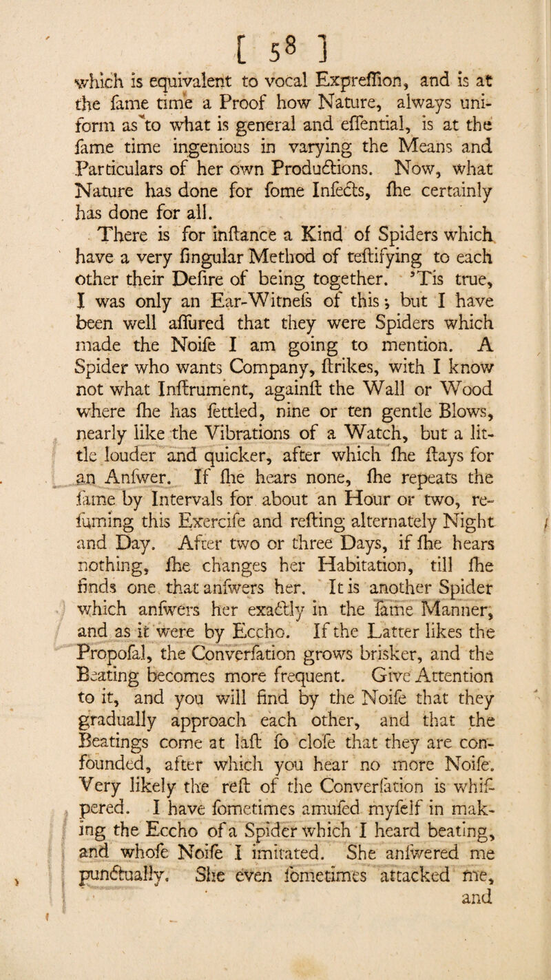 v/h!ch is equivalent to vocal Expreflion, and is at the fame time a Proof how Nature, always uni¬ form as Vo what is general and effential, is at the fame time ingenious in varying the Means and Particulars of her own Productions. Now, what Nature has done for fome Infects, fhe certainly has done for all. There is for inftance a Kind of Spiders which have a very fingular Method of teftifying to each other their Defire of being together. 3Tis true, I was only an Ear-Witnefs of this -, but I have been well afTured that they were Spiders which made the Noife I am going to mention. A Spider who wants Company, flrikes, with I know not what Infiniment, againfl the Wall or Wood where fhe has fettled, nine or ten gentle Blows, nearly like the Vibrations of a Watch, but a lit¬ tle louder and quicker, after which fhe flays for an Anfwer. If fhe hears none, fhe repeats the lame by Intervals for about an Hour or two, re¬ luming this Exercife and refling alternately Night and Day. After two or three Days, if fhe hears nothing, ihe changes her Habitation, till fhe finds one that anfwers her. It is another Spider which anfwers her exactly in the fame Manner, and as it were by Ecçho. If the Latter likes the Propofal, the Converfation grows brisker, and the Beating becomes more frequent. Give Attention to it, and you will find by the Noife that they gradually approach each other, and that the Beatings come at lift fo clofe that they are con¬ founded, after which you hear no more Noife. Wry likely the reft of the Converfation is whim¬ pered. I have fometimes amufed myfelf in mak¬ ing the Eccho of a Spider which I heard beating, and whofe Noifè I imitated. She anfwered me punéhialîv. She even fometimes attacked me, and