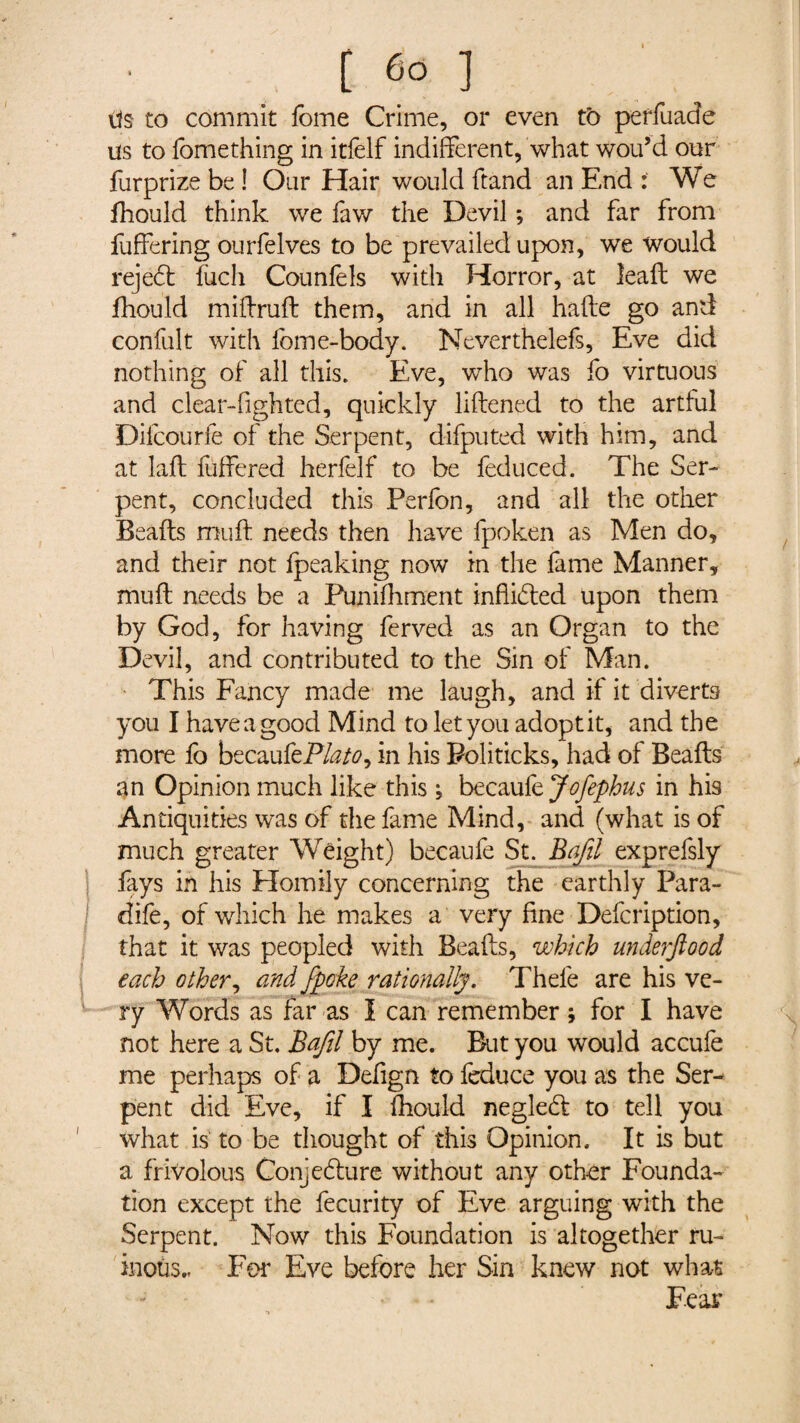 Us to commit fome Crime, or even to periuade us to fomething in itfelf indifferent, what wou’d our furprize be ! Our Hair would ftand an End We fhould think we faw the Devil *, and far from Differing ourfelves to be prevailed upon, we would rejedl fuch Counfels with Horror, at leaft we fhould miffruft them, and in all hafte go and confult with fome-body. Neverthelefs, Eve did nothing of all this. Eve, who was fo virtuous and clear-fighted, quickly likened to the artful Difcourfe of the Serpent, difputed with him, and at laft fuffered herfelf to be feduced. The Ser¬ pent, concluded this Perfon, and all the other Beafts muff needs then have fpoken as Men do, and their not fpeaking now in the fame Manner, muff needs be a Punifhment inflated upon them by God, for having ferved as an Organ to the Devil, and contributed to the Sin of Man. This Fancy made me laugh, and if it diverts you I have a good Mind to let you adopt it, and the more fo becaukPlato^ in his Politicks, had of Beafts an Opinion much like this ; becaufe Jofephus in his Antiquities was of the fame Mind, and (what is of much greater Weight) becaufe St. Bafil exprefsly lays in his Homily concerning the earthly Para- dife, of which he makes a very fine Defcription, that it was peopled with Beafts, which underftood each other, and /poke rationally . Thele are his ve¬ ry Words as far as I can remember ; for I have not here a St, Bafil by me. But you would accufe me perhaps of a Defign to feduce you as the Ser¬ pent did Eve, if I fhould neglecft to tell you what is to be thought of this Opinion, It is but a frivolous Conjecture without any other Founda¬ tion except the fecurity of Eve arguing with the Serpent. Now this Foundation is altogether ru¬ inous.. Per Eve before her Sin knew not what Fear