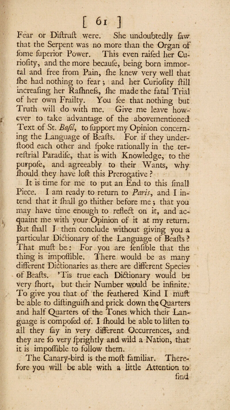 Fear or Diftruft were. She undoubtedly few that the Serpent was no more than the Organ of fome fuperior Power. This even raifed her Cu~ riofity, and the more becaufe, being born immor¬ tal and free from Pain, fhe knew very well that lhe had nothing to fear*, and her Curiofity Fill increafing her Rafhnefs, flae made the fatal Trial of her own Frailty. You fee that nothing but Truth will do with me. Give me leave how¬ ever to take advantage of the abovementioned Text of St. Bafil, tofupport my Opinion concern¬ ing the Language of Bealls. For if they under- Hood each other and fpoke rationally in the ter- refbrial Paradife, that is with Knowledge, to the purpofe, and agreeably to their Wants, why ihould they have loll this Prerogative ? It is time for me to put an End to this final] Piece. I am ready to return to Baris, and I in¬ tend that it fhall go thither before me *, that you may have time enough to refledt on it, and ac¬ quaint me with your Opinion of it at my return. But fhall I then conclude without giving you a particular Didtionary of the Language of Bealls ? That mull be: For you are fenfible that the thing is impollible. There would be as many different Didlionaries as there are different Species of Bealls. ’Tis true each Didlionary would be very Ihort, but their Number would be infinite* To give you that of the feathered Kind I muff be able to dillinguifh and prick down thç Quarters and half Quarters of the Tones which their Lan¬ guage is' compofed of. I fhould be able to lillen to all they fay in very different Occurrences, and they are fo very fprightly and wild a Nation, that it is impoffible to follow them. The Canary-bird is the moll familiar. There¬ fore you will be able with a little Attention to hnd