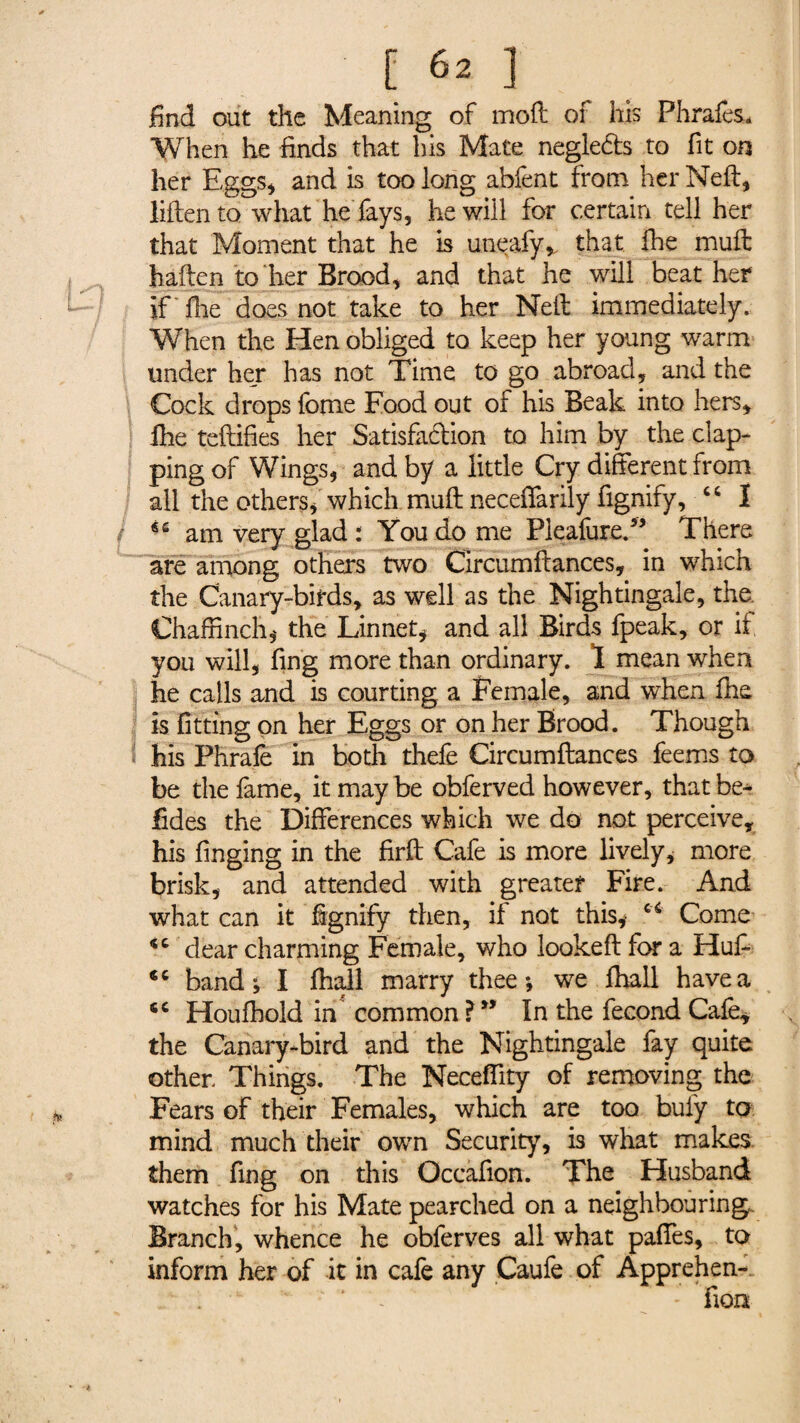 find out the Meaning of mod of his Phrafes* When he finds that his Mate negle&s to fit on her Eggs* and is too long abfent from her Neil* liften to what he fays, he will for certain tell her that Moment that he is uneafy* that fhe mud haden to her Brood* and that he will beat her if ilae does not take to her Ned immediately. When the Hen obliged to keep her young warm under her has not Time to go abroad, and the Cock drops fome Food out of his Beak into hers* lhe tedifies her Satisfadion to him by the clap¬ ping of Wings, and by a little Cry different from all the others* which mud neceffarily fignify, “ I / am very glad : You do me PleafureT There are among others two Circumdances, in which the Canary-birds* as well as the Nightingale, the. Chaffinch* the Linnet* and all Birds fpeak, or if you will, fing more than ordinary. 1 mean when he calls and is courting a Female, and when die is fitting on her Eggs or on her Brood. Though his Phrafe in both thefe Circumdances feems to be the lame, it may be obferved however, that be¬ sides the Differences which we do not perceive* his finging in the fird Cafe is more lively* more brisk* and attended with greater Fire. And what can it fignify then, if not this* u Come dear charming Female, who looked for a Hud <c band; I ffiall marry thee; we fhall have a tc Houfhold in common ? ” In the fécond Cale* the Canary-bird and the Nightingale fay quite other. Things. The Neceffity of removing the Fears of their Females, which are too bui'y to mind much their own Security, is what makes them fing on this Occafion. The Husband watches for his Mate pearched on a neighbouring. Branch, whence he obferves all what paffes* to inform her of it in cafe any Caufe of Apprehen-