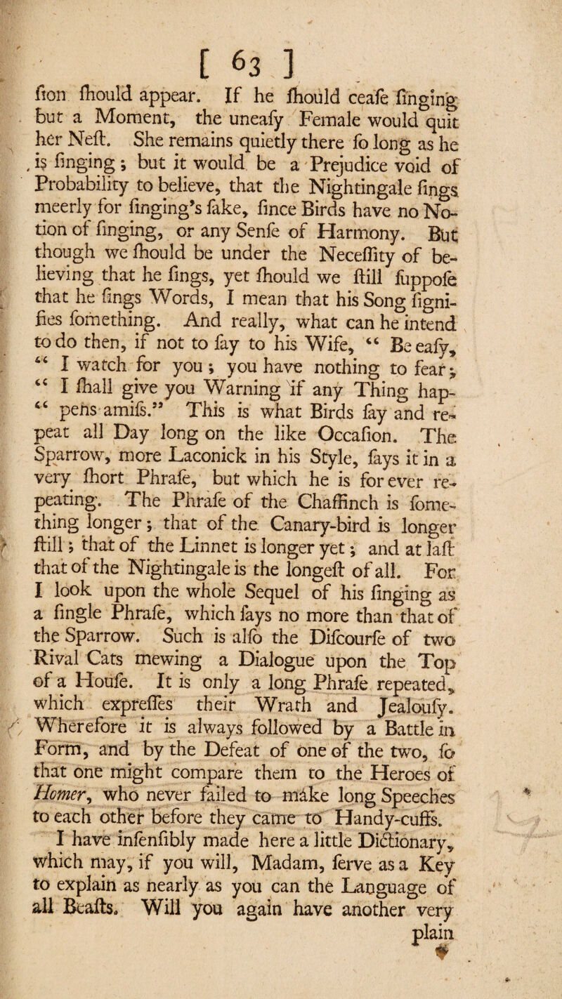 [63] fion fliould appear. If he fliould ceafe finging but a Moment, the uneafy Female would quit her Nell. She remains quietly there fo long as he ,i$ finging; but it would be a Prejudice void of Probability to believe, that the Nightingale fings. meerly for fingihg’s fake, fince Birds have no No¬ tion of finging, or any Senfe of Harmony. But though we fhould be under the Neceflity of be¬ lieving that he fings, yet fliould we ftill fuppofe that he fings Words, I mean that his Song figni- fies fomething. And really, what can he intend to do then, if not to fay to his Wife, “ Beeafy, “ I watch for you; you have nothing to feat;, “ I fliall give you Warning Nif any Thing hapl “ pens amifs.33 This is what Birds fay and re¬ peat all Day long on the like Occafion. The Sparrow, more Laconick in his Style, fays it in a very fliort Phrafe, but which he is forever re¬ peating. The Phrafe of the Chaffinch is fome¬ thing .longer; that of the Canary-bird is longer ftill ; that of the Linnet is longer yet ; and at laft that of the Nightingale is the longeft of all. For I look upon the whole Sequel of his finging as a fingle Phrafe, which fays no more than that of the Sparrow. Such is alfo the Difcourfe of two Rival Cats mewing a Dialogue upon the Top of a Houfe. It is only a long Phrafe repeated* which expreffes their Wrath and Jealoufy. Wherefore it is always followed by a Battle in Form, and by the Defeat of one of the two, fo that one might compare them to the Heroes of Homer, who never failed to make long Speeches to each other before they came to Handy-cuffs. I have infènfibly made here a little Dictionary, which may, if you will, Madam, ferve as a Key to explain as nearly as you can thé Language of all Beafts* Will you again have another very plain #