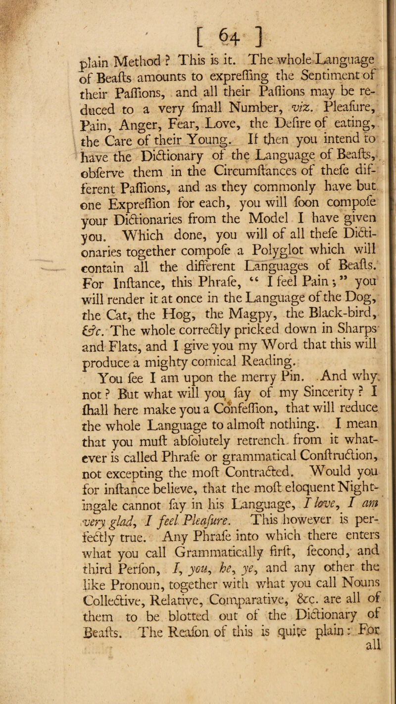 [ §4 ] plain Method ? This is it. The whole Language of Beafts amounts to expreffmg the Sentiment of their Pallions, and all their Pallions may be re¬ duced to a very fmall Number, viz. Pleafure, Pain, Anger, Fear, Love, the Defire of eating, the Care of their Young. If then you intend to have the Dictionary of the Language of Beafts, obferve them in the Circumftances of thefe dif¬ ferent Paillons, and as they commonly have but one Expreflion for each, you will foon compofe your Dictionaries from the Model I have given you. Which done, you will of all thefe Dicti¬ onaries together compofe a Polyglot which will contain all the different Languages of Beafts. For Inftance, this Phrafe, “ I feel Pain -, ” you will render it at once in the Language of the Dog, the Cat, the Hog, the Magpy, the Black-bird, GfevThe whole correCtly pricked down in Sharps and Flats, and I give you my Word that this will produce a mighty comical Reading. You fee I am upon the merry Pin. And why. not ? But what will you fay of my Sincerity ? I fhall here make you a Confeftion, that will reduce the whole Language to almoft nothing. . I mean that you mull abfolutely retrench, from it what¬ ever is called Phrafe or grammatical ConftruCtion, not excepting the moft Contracted. Would you for inftance believe, that the moft eloquent Night> ingale cannot fay in his Language, I loveI am .very glad, I feel Pleafure. This however is per¬ fectly true. Any Phrafe into which there enters what you call Grammatically firft, fécond, and third Perfon, /, you, hey ye, and any other the like Pronoun, together with what you call Nouns Collective, Relative, Comparative, &c. are all of them to be blotted out of the Dictionary of Beafts. The Reafon of this is quite plain : For