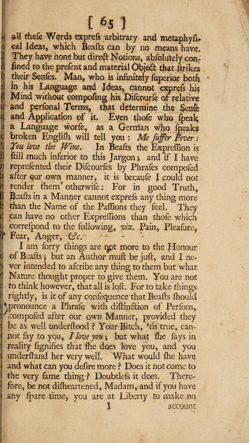 il all thefe Words exprefs arbitrary and metaphyfw H cal Ideas, which Bealls can by no means have» 5 They have none but direft Notions, abfolutely conT l fined to the prefent and material Objeft that ftrikes their Senles. Man, who is infinitely fuperior both in his Language and Ideas, cannot exprefs his Mind without compofing his Difcourfe of relative f and perfonal Terms, that determine the §enfe | and Application of it. Even thofe who fpeak It a Language worfe, as a German who fpeaks I broken Englilh will tell you : Me fuffèr Fever : You love the Wine. In Beafts the Expreflion is il ftill much inferior to this Jargon ; and if I have | reprelented their Difcourfes by Phrafes com poled If after our own manner, it is becaufe I could not n render them' othqrwife : For in good Truth, ) jjeafts in a Manper cannot exprefs any thing more j than the Name of the Paillons they feel. They j can have no other Ëxprefilons than thofe which c correfpond to the following, viz. Pain, Pleafure, r Fear, Anger, &c. I am forry things are ijpt more to the Honour o of Beafts ; but an Author muft be juft, and I ne- | ver intended to afcribe any thing to them but what Nature thought proper to give them. You are not 1 to think however, that all is loft. For to take things I rightly, is it of any confequence that Beafts fhould c* pronounce a Phrale with diftindlion of Perlons, K compolèd after our qwn Manner, provided they be as well underftood ? Your Bitch, ftis true, can- f pot lay to you, I love you ; but what Ihe fays in reality fignifies that fhe does love you, and you I underftand her very well. What would Ihe have i and what can you defire more ? Does it not come to the very fame thing ? Doubtlels it dqes. There¬ fore, be not dilheartened. Madam, and if you have i any Ipare time, you are at Liberty to make no Ï account