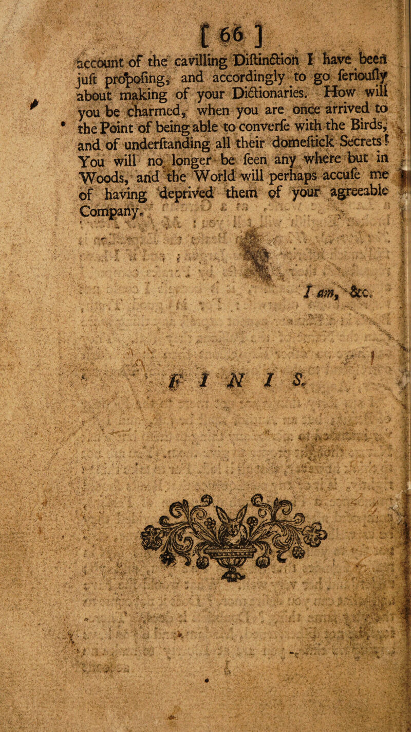 àccôunt of thé cavillbg Diftinftioh I havebeéd jult promoting, and accordingly to go ferioufly about making of ÿour Dictionaries. How wilt fa- you be charmed,- when you are once arrived to£a *r % You will no, longer be ieen any where but in Woods, and  the World will perhaps accufe me k of having deprived them of your agreeable V Company. , 'mm. im • ▼ v I & sJf; i'1