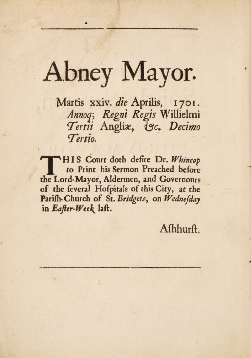 Abney Mayor. Martis xxiv. die Aprilis, 1701. Annoq; Regni Regis Willielmi *Tertii Angliae, ijc, Decimo cTertm THIS Court doth delire Dr. Whincop to Print his Sermon Preached before the Lord-Mayor, Aldermen, and Governours of the feveral Hofpitals of this City, at the Parifli-Church of St. Bridgets, on Wednesday in Eajter-Wee\ laft. Afhhurft.