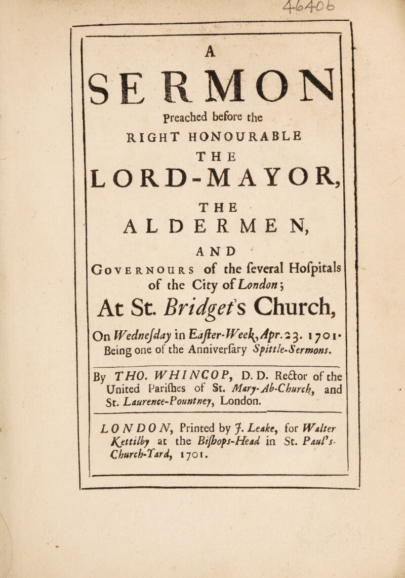 SERMON Preached before the RIGHT HONOURABLE T H E LORD-MAYOR, THE ALDERMEN, AND' Governours of the feveral Hofpitals of the City of London *, At St. Bridget s Church, On Wednejday in Eajier- Weeb^ Apr. 23. 1701 Being one of the Anniverfary Spittle-Sermons, By THO. WHINCOP, D. D. Redor of the United Parifhes of St. Mary-Ah-Church, and St. Laurence-Pountney, London. LONDON, Printed by J. Leake, for Walter Kjttilby at the Bijhops-Head in St. Paul's- Church-Lardy 1701.