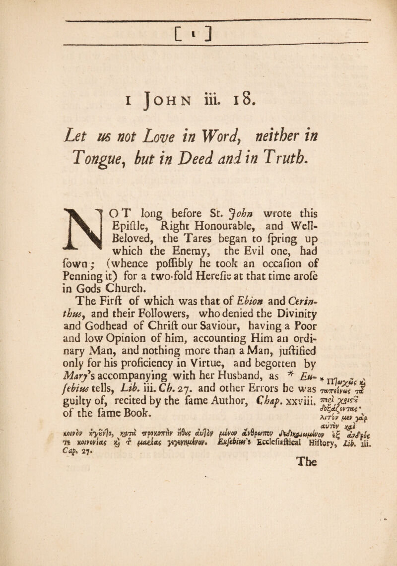 [ • ] i John ill 18. Let m not Love in Wordy neither in Tongue, but in Deed and in Truth. NO T long before St. John wrote this Epiftle, Right Honourable, and Well- Beloved, the Tares began to fpring up which the Enemy, the Evil one, had (own | (whence poffibly he took an occafion of Penning it) for a two fold Herefie at that time arofe in Gods Church. The Firft of which was that of Ebioa and Cerin- tbusy and their Followers, who denied the Divinity and Godhead of Chrift our Saviour, having a Poor and low Opinion of him, accounting Him an ordi¬ nary Man, and nothing more than a Man, juftified only for his proficiency in Virtue, and begotten by Mary's accompanying with her Husband, as * Eu~ * n^a S( , jtbim tells, Lib. iii. Ch. 27. and other Errors be was ■mviivwdi guilty of, recited by the fame Author, Chap, xxviii. of the fame Book. mvh nyvvjo, y&iw irponortiy dv]b pwvov Avtipum JW^wofdvop dvMg 71 mm\&s 29 £ ytfflxwkfw® Eufibiw's Ecclefiaftical Hiftary* Lik iii* Cap*