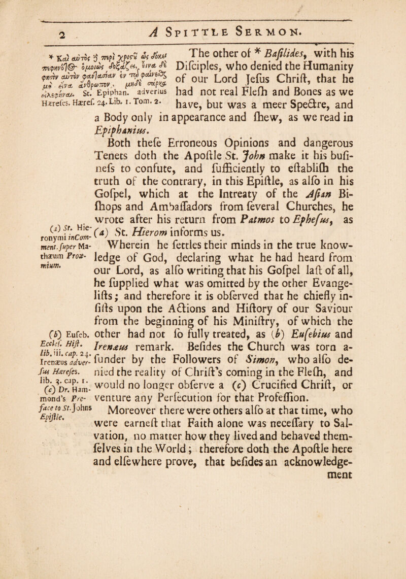 * Ka) ^ >5 mp; «'< cfe; The other of * Baftlides, with his mpmol©- ifuia; hm </£ Difciples, who denied the Humanity aimrfavlanM ei' of our Lord Jefus Chrift, that he atewvtu* st. Epiphan. adverius had not real Plefh and Bones as we Harefes. H^ref. 24.Lib. 1. Tom. 2. have, but was a meer Spe&re, and a Body only in appearance and fhew, as we read in Epiphdnius. Both thefe Erroneous Opinions and dangerous Tenets doth the Apoftle St. John make it his bufi- nefs to confute, and fufficiently to eftablifh the truth of the contrary, in this Epiftie, as alfo in his Gofpel, which at the Intreaty of the Jfian Bi- (hops and Ambafladors from feveral Churches, he wrote after his return from Patmos to Ephefiur as TonyJiinCom-(a^ St. Hierom informs us. ment.fuper Ma- Wherein he fettles their minds in the true know- th*um Pros- ledge of God, declaring what he had heard from mmf our Lord, as alfo writing that his Gofpel laft of all, he fupplied what was omitted by the other Evange- lifts; and therefore it is obferved that he chiefly in- fifts upon the A&ions and Hiftory of our Saviour from the beginning of his Miniftry, of which the fb\ Eufcb. other had not fo fully treated, as (h) Eufehius and Eccku Mft. iren£H4 remark. Befides the Church was torn a- irmxu&adver- funder by the Followers of Simon, who alfo de- Sui Hxrefes. nied the reality of Chrift's coming in the Flefh, and ^CO^Ham- wou^ no longer obferve a (c) Crucified Chrift, or mond’s Prc- venture any Perfecution for that Profeflion. face to .yr Johns Moreover there were others alfo at that time, who ptJ were earned: that Faith alone was neceflary to Sal¬ vation, no matter how they lived and behaved them- felves in the World; therefore doth the Apoftle here and elfewhere prove, that befides an acknowledge¬ ment