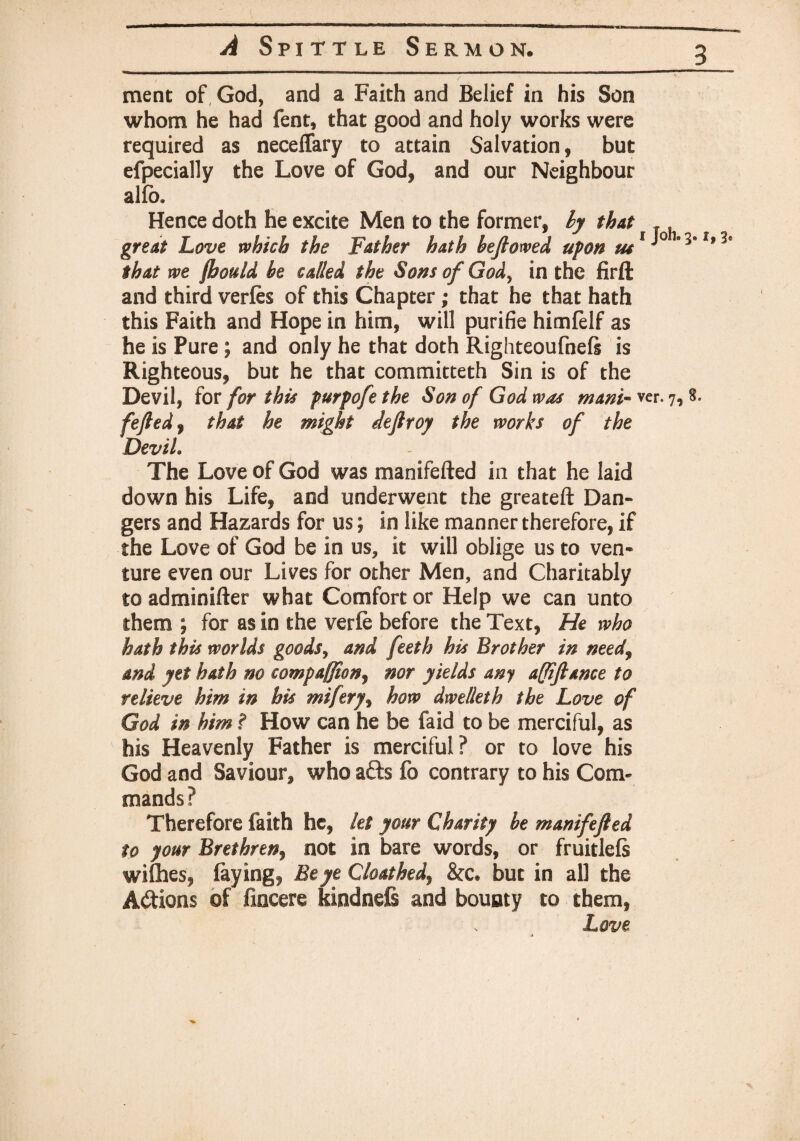 ment of God, and a Faith and Belief in his Son whom he had fent, that good and holy works were required as neceffary to attain Salvation, but efpecially the Love of God, and our Neighbour alfb. Hence doth he excite Men to the former, ly that great Love which the Father hath beftowed upon u$1 # that we fbould be called the Sons of Gody in the firft and third verfes of this Chapter; that he that hath this Faith and Hope in him, will purifie himfelf as he is Pure ; and only he that doth Righteoufnefe is Righteous, but he that committeth Sin is of the Devil, for for this purpofe the Son of God was mam- ver. 7, fefted, that he might dejtroy the works of the Devil. The Love of God was manifefted in that he laid down his Life, and underwent the greateft Dan¬ gers and Hazards for us; in like manner therefore, if the Love of God be in us, it will oblige us to ven¬ ture even our Lives for other Men, and Charitably to adminifter what Comfort or Help we can unto them ; for as in the verfe before the Text, He who hath this worlds good$y and feeth his Brother in needy and yet hath no compaffion^ nor yields any a(Jifiance to relieve him in his miftry, how dwelleth the Love of God in him ? How can he be faid to be merciful, as his Heavenly Father is merciful? or to love his God and Saviour, who afts fo contrary to his Com¬ mands? Therefore faith he, let your Charity be manifefted to your Brethren, not in bare words, or fruitlefs wifhes, faying, Be ye Cloathedy &c» but in all the A&ions of frncere kiodnefi and bounty to them, Love 3* 3® 8.